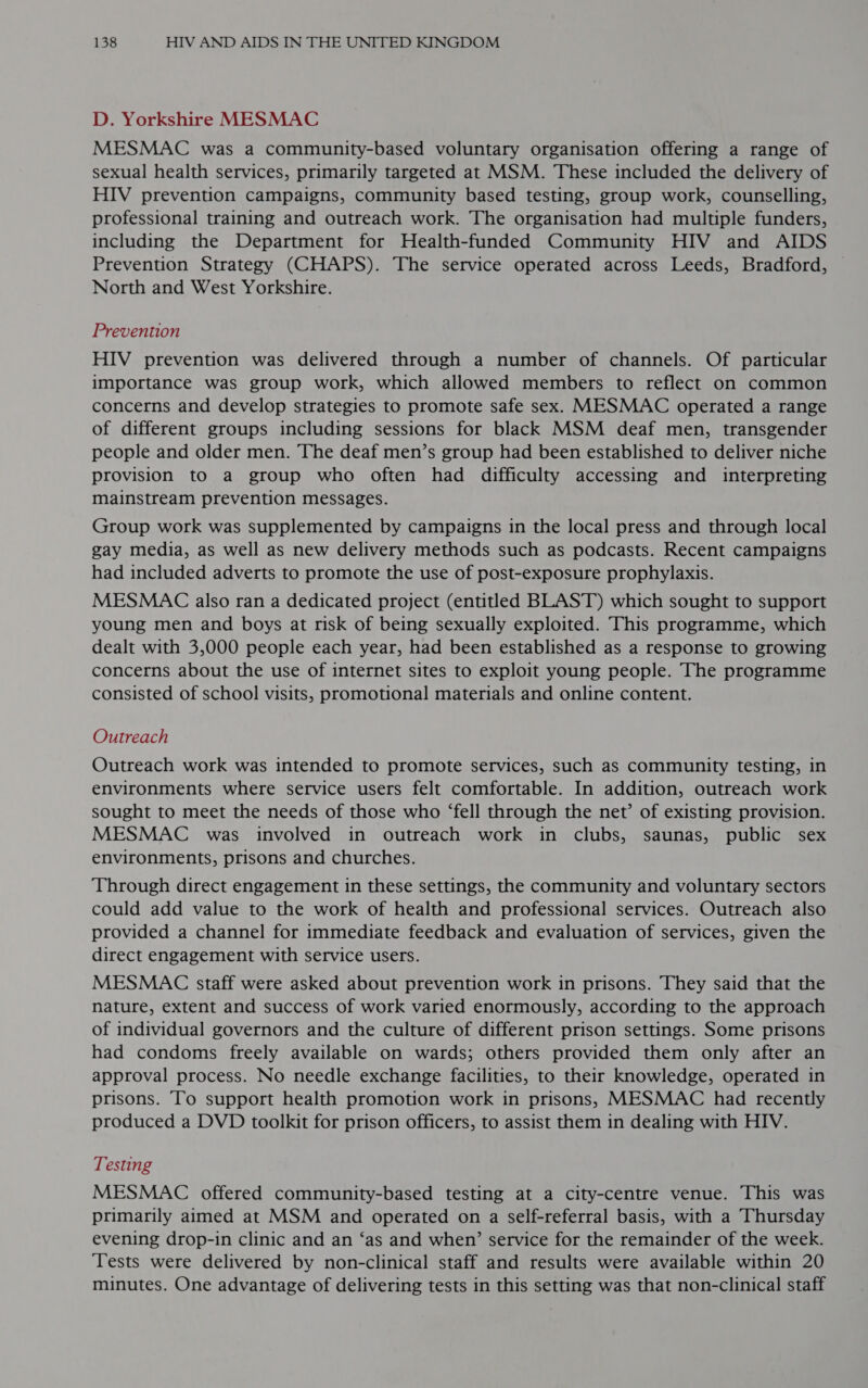 D. Yorkshire MESMAC MESMAC was a community-based voluntary organisation offering a range of sexual health services, primarily targeted at MSM. These included the delivery of HIV prevention campaigns, community based testing, group work, counselling, professional training and outreach work. The organisation had multiple funders, including the Department for Health-funded Community HIV and AIDS Prevention Strategy (CHAPS). The service operated across Leeds, Bradford, North and West Yorkshire. Prevention HIV prevention was delivered through a number of channels. Of particular importance was group work, which allowed members to reflect on common concerns and develop strategies to promote safe sex. MESMAC operated a range of different groups including sessions for black MSM deaf men, transgender people and older men. The deaf men’s group had been established to deliver niche provision to a group who often had difficulty accessing and interpreting mainstream prevention messages. Group work was supplemented by campaigns in the local press and through local gay media, as well as new delivery methods such as podcasts. Recent campaigns had included adverts to promote the use of post-exposure prophylaxis. MESMAC also ran a dedicated project (entitled BLAST) which sought to support young men and boys at risk of being sexually exploited. This programme, which dealt with 3,000 people each year, had been established as a response to growing concerns about the use of internet sites to exploit young people. The programme consisted of school visits, promotional materials and online content. Outreach Outreach work was intended to promote services, such as community testing, in environments where service users felt comfortable. In addition, outreach work sought to meet the needs of those who ‘fell through the net’ of existing provision. MESMAC was involved in outreach work in clubs, saunas, public sex environments, prisons and churches. Through direct engagement in these settings, the community and voluntary sectors could add value to the work of health and professional services. Outreach also provided a channel for immediate feedback and evaluation of services, given the direct engagement with service users. MESMAC staff were asked about prevention work in prisons. They said that the nature, extent and success of work varied enormously, according to the approach of individual governors and the culture of different prison settings. Some prisons had condoms freely available on wards; others provided them only after an approval process. No needle exchange facilities, to their knowledge, operated in prisons. To support health promotion work in prisons, MESMAC had recently produced a DVD toolkit for prison officers, to assist them in dealing with HIV. Testing MESMAC offered community-based testing at a city-centre venue. This was primarily aimed at MSM and operated on a self-referral basis, with a Thursday evening drop-in clinic and an ‘as and when’ service for the remainder of the week. Tests were delivered by non-clinical staff and results were available within 20 minutes. One advantage of delivering tests in this setting was that non-clinical staff
