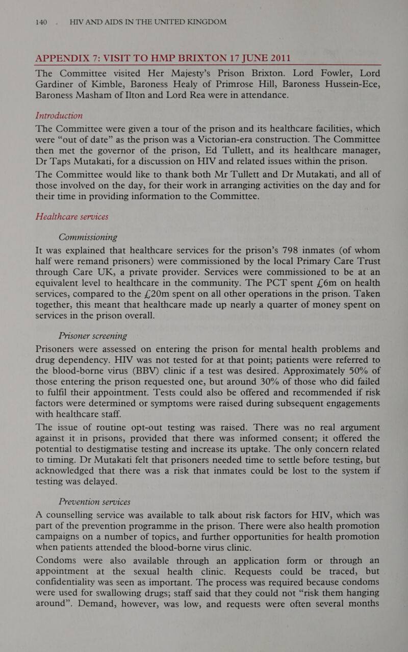 APPENDIX 7: VISIT TO HMP BRIXTON 17 JUNE 2011 The Committee visited Her Majesty’s Prison Brixton. Lord Fowler, Lord Gardiner of Kimble, Baroness Healy of Primrose Hill, Baroness Hussein-Ece, Baroness Masham of Ilton and Lord Rea were in attendance. Introduction The Committee were given a tour of the prison and its healthcare facilities, which were “out of date” as the prison was a Victorian-era construction. The Committee then met the governor of the prison, Ed Tullett, and its healthcare manager, Dr Taps Mutakati, for a discussion on HIV and related issues within the prison. The Committee would like to thank both Mr Tullett and Dr Mutakati, and all of those involved on the day, for their work in arranging activities on the day and for their time in providing information to the Committee. Healthcare services Commissioning It was explained that healthcare services for the prison’s 798 inmates (of whom half were remand prisoners) were commissioned by the local Primary Care Trust through Care UK, a private provider. Services were commissioned to be at an equivalent level to healthcare in the community. The PCT spent £6m on health services, compared to the £20m spent on all other operations in the prison. Taken together, this meant that healthcare made up nearly a quarter of money spent on services in the prison overall. Prisoner screening Prisoners were assessed on entering the prison for mental health problems and drug dependency. HIV was not tested for at that point; patients were referred to the blood-borne virus (BBV) clinic if a test was desired. Approximately 50% of those entering the prison requested one, but around 30% of those who did failed to fulfil their appointment. Tests could also be offered and recommended if risk factors were determined or symptoms were raised during subsequent engagements with healthcare staff. The issue of routine opt-out testing was raised. There was no real argument against it in prisons, provided that there was informed consent; it offered the potential to destigmatise testing and increase its uptake. The only concern related to tming. Dr Mutakati felt that prisoners needed time to settle before testing, but acknowledged that there was a risk that inmates could be lost to the system if testing was delayed. Prevention services A counselling service was available to talk about risk factors for HIV, which was part of the prevention programme in the prison. There were also health promotion Campaigns on a number of topics, and further opportunities for health promotion when patients attended the blood-borne virus clinic. Condoms were also available through an application form or through an appointment at the sexual health clinic. Requests could be traced, but confidentiality was seen as important. The process was required because condoms were used for swallowing drugs; staff said that they could not “risk them hanging around”. Demand, however, was low, and requests were often several months