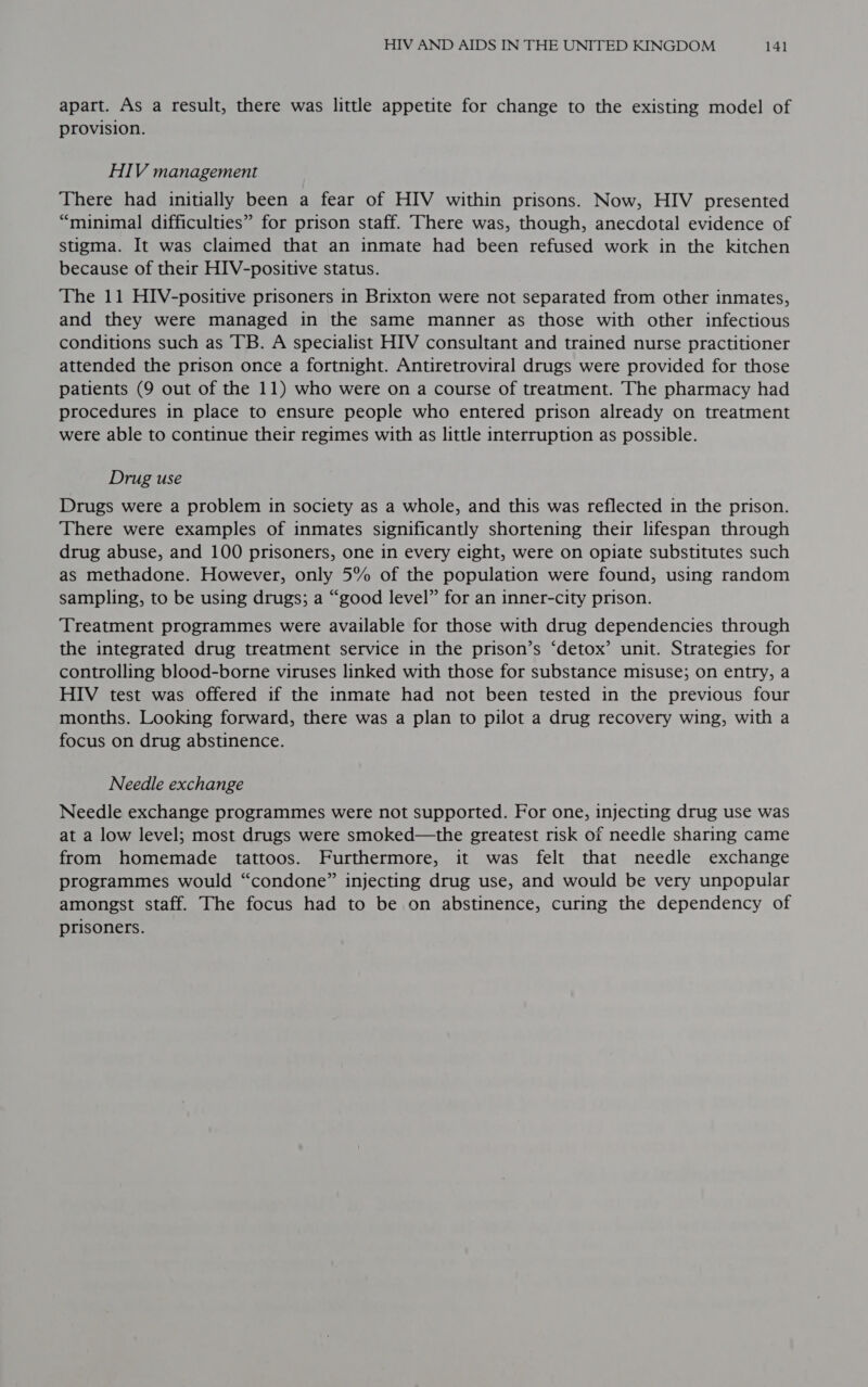 apart. As a result, there was little appetite for change to the existing model of provision. HIV management There had initially been a fear of HIV within prisons. Now, HIV presented “minimal difficulties” for prison staff. There was, though, anecdotal evidence of stigma. It was claimed that an inmate had been refused work in the kitchen because of their HIV-positive status. The 11 HIV-positive prisoners in Brixton were not separated from other inmates, and they were managed in the same manner as those with other infectious conditions such as TB. A specialist HIV consultant and trained nurse practitioner attended the prison once a fortnight. Antiretroviral drugs were provided for those patients (9 out of the 11) who were on a course of treatment. The pharmacy had procedures in place to ensure people who entered prison already on treatment were able to continue their regimes with as little interruption as possible. Drug use Drugs were a problem in society as a whole, and this was reflected in the prison. There were examples of inmates significantly shortening their lifespan through drug abuse, and 100 prisoners, one in every eight, were on opiate substitutes such as methadone. However, only 5% of the population were found, using random sampling, to be using drugs; a “good level” for an inner-city prison. ‘Treatment programmes were available for those with drug dependencies through the integrated drug treatment service in the prison’s ‘detox’ unit. Strategies for controlling blood-borne viruses linked with those for substance misuse; on entry, a HIV test was offered if the inmate had not been tested in the previous four months. Looking forward, there was a plan to pilot a drug recovery wing, with a focus on drug abstinence. Needle exchange Needle exchange programmes were not supported. For one, injecting drug use was at a low level; most drugs were smoked—the greatest risk of needle sharing came from homemade tattoos. Furthermore, it was felt that needle exchange programmes would “condone” injecting drug use, and would be very unpopular amongst staff. The focus had to be on abstinence, curing the dependency of prisoners.