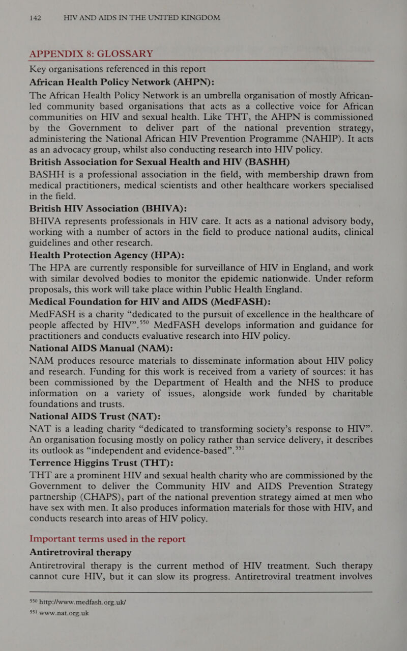 APPENDIX 8: GLOSSARY Key organisations referenced in this report African Health Policy Network (AHPN): The African Health Policy Network is an umbrella organisation of mostly African- led community based organisations that acts as a collective voice for African communities on HIV and sexual health. Like THT, the AHPN is commissioned by the Government to deliver part of the national prevention strategy, administering the National African HIV Prevention Programme (NAHIP). It acts as an advocacy group, whilst also conducting research into HIV policy. British Association for Sexual Health and HIV (BASHH) BASHH is a professional association in the field, with membership drawn from medical practitioners, medical scientists and other healthcare workers specialised in the field. British HIV Association (BHIVA): BHIVA represents professionals in HIV care. It acts as a national advisory body, working with a number of actors in the field to produce national audits, clinical guidelines and other research. Health Protection Agency (HPA): The HPA are currently responsible for surveillance of HIV in England, and work with similar devolved bodies to monitor the epidemic nationwide. Under reform proposals, this work will take place within Public Health England. Medical Foundation for HIV and AIDS (MedFASH): MedFASH is a charity “dedicated to the pursuit of excellence in the healthcare of people affected by HIV”.??? MedFASH develops information and guidance for practitioners and conducts evaluative research into HIV policy. National AIDS Manual (NAM): NAM produces resource materials to disseminate information about HIV policy and research. Funding for this work is received from a variety of sources: it has been commissioned by the Department of Health and the NHS to produce information on a variety of issues, alongside work funded by charitable foundations and trusts. National AIDS Trust (NAT): NAT is a leading charity “dedicated to transforming society’s response to HIV”. An organisation focusing mostly on policy rather than service delivery, it describes its outlook as “independent and evidence-based”.””! Terrence Higgins Trust (THT): ‘THT are a prominent HIV and sexual health charity who are commissioned by the Government to deliver the Community HIV and AIDS Prevention Strategy partnership (CHAPS), part of the national prevention strategy aimed at men who have sex with men. It also produces information materials for those with HIV, and conducts research into areas of HIV policy. Important terms used in the report Antiretroviral therapy Antiretroviral therapy is the current method of HIV treatment. Such therapy cannot cure HIV, but it can slow its progress. Antiretroviral treatment involves 550 http://www.medfash.org.uk/ 551 www.nat.org.uk