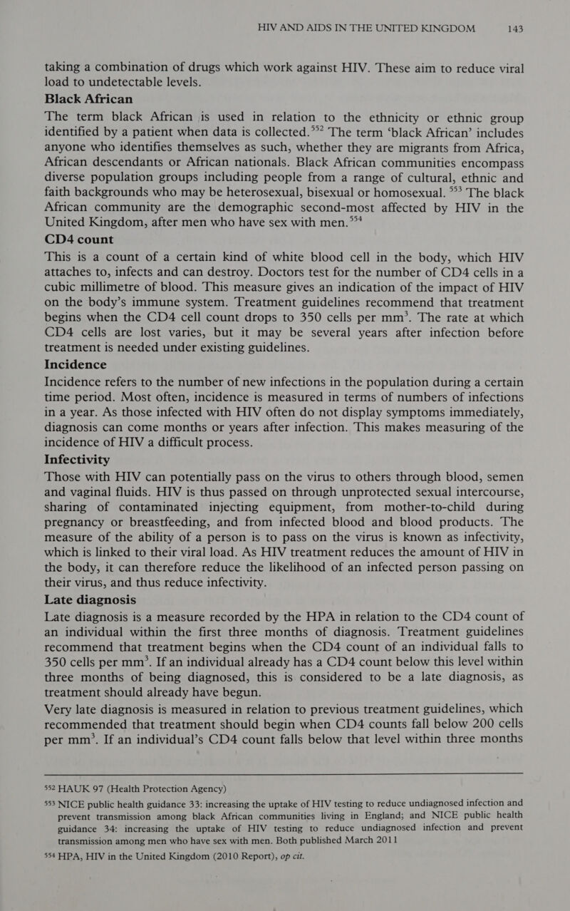 taking a combination of drugs which work against HIV. These aim to reduce viral load to undetectable levels. Black African The term black African is used in relation to the ethnicity or ethnic group identified by a patient when data is collected.”* The term ‘black African’ includes anyone who identifies themselves as such, whether they are migrants from Africa, African descendants or African nationals. Black African communities encompass diverse population groups including people from a range of cultural, ethnic and faith backgrounds who may be heterosexual, bisexual or homosexual. ** The black African community are the demographic second-most affected by HIV in the United Kingdom, after men who have sex with men.””* CD4 count This is a count of a certain kind of white blood cell in the body, which HIV attaches to, infects and can destroy. Doctors test for the number of CD4 cells in a cubic millimetre of blood. This measure gives an indication of the impact of HIV on the body’s immune system. Treatment guidelines recommend that treatment begins when the CD4 cell count drops to 350 cells per mm’. The rate at which CD4 cells are lost varies, but it may be several years after infection before treatment is needed under existing guidelines. Incidence Incidence refers to the number of new infections in the population during a certain time period. Most often, incidence is measured in terms of numbers of infections in a year. As those infected with HIV often do not display symptoms immediately, diagnosis can come months or years after infection. This makes measuring of the incidence of HIV a difficult process. Infectivity Those with HIV can potentially pass on the virus to others through blood, semen and vaginal fluids. HIV is thus passed on through unprotected sexual intercourse, sharing of contaminated injecting equipment, from mother-to-child during pregnancy or breastfeeding, and from infected blood and blood products. The measure of the ability of a person is to pass on the virus is known as infectivity, which is linked to their viral load. As HIV treatment reduces the amount of HIV in the body, it can therefore reduce the likelihood of an infected person passing on their virus, and thus reduce infectivity. Late diagnosis Late diagnosis is a measure recorded by the HPA in relation to the CD4 count of an individual within the first three months of diagnosis. Treatment guidelines recommend that treatment begins when the CD4 count of an individual falls to 350 cells per mm’. If an individual already has a CD4 count below this level within three months of being diagnosed, this is considered to be a late diagnosis, as treatment should already have begun. Very late diagnosis is measured in relation to previous treatment guidelines, which recommended that treatment should begin when CD4 counts fall below 200 cells per mm’. If an individual’s CD4 count falls below that level within three months  552 HAUK 97 (Health Protection Agency) 553 NICE public health guidance 33: increasing the uptake of HIV testing to reduce undiagnosed infection and prevent transmission among black African communities living in England; and NICE public health guidance 34: increasing the uptake of HIV testing to reduce undiagnosed infection and prevent transmission among men who have sex with men. Both published March 2011 554 HPA, HIV in the United Kingdom (2010 Report), op cit.