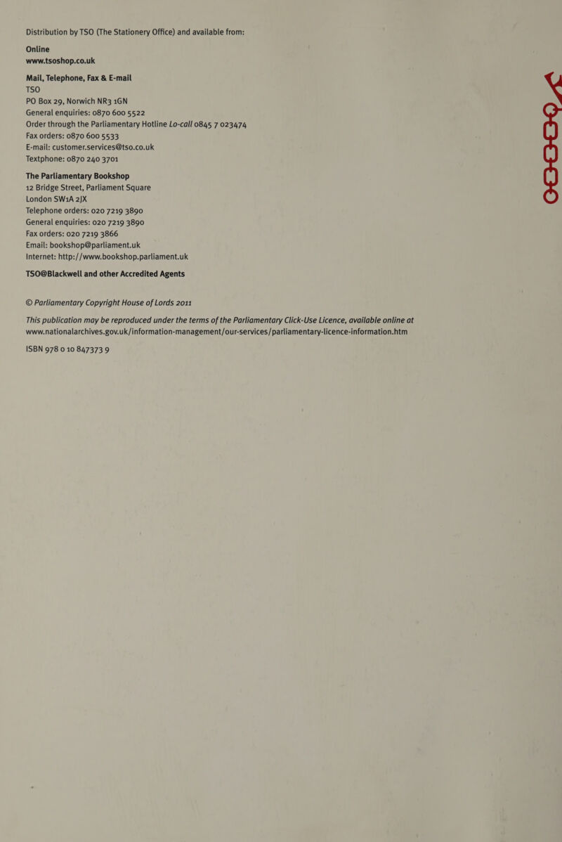 Distribution by TSO (The Stationery Office) and available from: Online www.tsoshop.co.uk Mail, Telephone, Fax &amp; E-mail TSO PO Box 29, Norwich NR3 1GN General enquiries: 0870 600 5522 Order through the Parliamentary Hotline Lo-call 0845 7 023474 Fax orders: 0870 600 5533 E-mail: customer.services@tso.co.uk Textphone: 0870 240 3701 The Parliamentary Bookshop 12 Bridge Street, Parliament Square London SW1A 2JX Telephone orders: 020 7219 3890 General enquiries: 020 7219 3890 Fax orders: 020 7219 3866 Email: bookshop@parliament.uk Internet: http://www.bookshop.parliament.uk TSO@Blackwell and other Accredited Agents © Parliamentary Copyright House of Lords 2011 This publication may be reproduced under the terms of the Parliamentary Click-Use Licence, available online at www. nationalarchives.gov.uk/information-management/our-services/parliamentary-licence-information.htm COODOLY