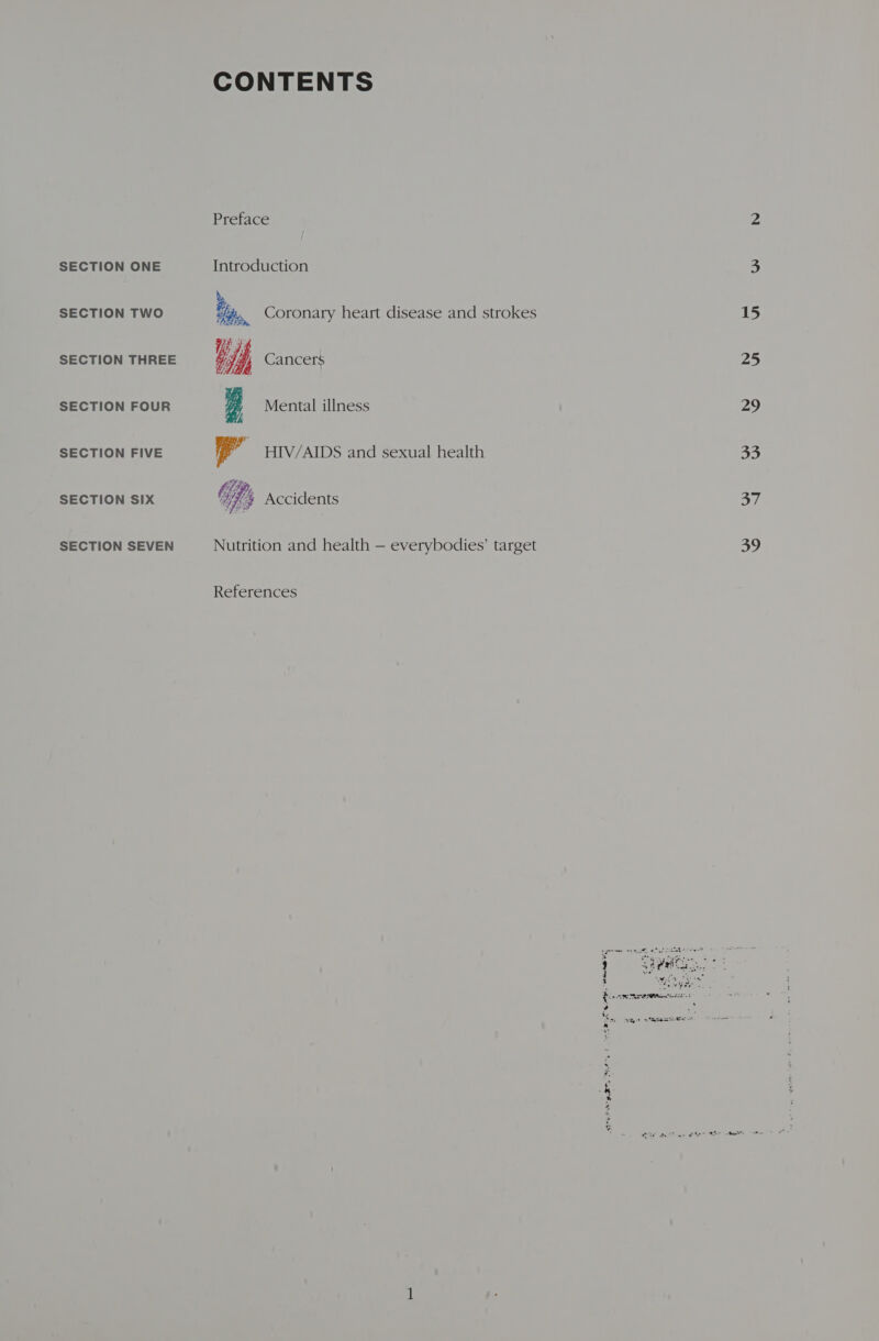 SECTION TWO SECTION THREE SECTION FOUR SECTION FIVE SECTION SIX SECTION SEVEN CONTENTS Preface b PSEA Me Li Cancers i Mental illness Coronary heart disease and strokes P HIV/AIDS and sexual health “ie   Wes Accidents ate By ¢ Nutrition and health — everybodies’ target References eet ph, ME ne ee heat ot een el rf 3 :  15 25 29 38) 37 39