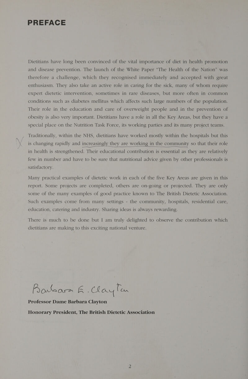 PREFACE Dietitians have long been convinced of the vital importance of diet in health promotion and disease prevention. The launch of the White Paper “The Health of the Nation” was therefore a challenge, which they recognised immediately and accepted with great enthusiasm. They also take an active role in caring for the sick, many of whom require expert dietetic intervention, sometimes in rare diseases, but more often in common conditions such as diabetes mellitus which affects such large numbers of the population. Their role in the education and care of overweight people and in the prevention of obesity is also very important. Dietitians have a role in all the Key Areas, but they have a special place on the Nutrition Task Force, its working parties and its many project teams. Traditionally, within the NHS, dietitians have worked mostly within the hospitals but this is changing rapidly and increasingly they are working in the community so that their role  in health is strengthened. Their educational contribution is essential as they are relatively few in number and have to be sure that nutritional advice given by other professionals is satisfactory. Many practical examples of dietetic work in each of the five Key Areas are given in this report. Some projects are completed, others are on-going or projected. They are only some of the many examples of good practice known to The British Dietetic Association. Such examples come from many settings - the community, hospitals, residential care, education, catering and industry. Sharing ideas is always rewarding. There is much to be done but I am truly delighted to observe the contribution which dietitians are making to this exciting national venture. Prokeore Blau Pom Professor Dame Barbara Clayton Honorary President, The British Dietetic Association