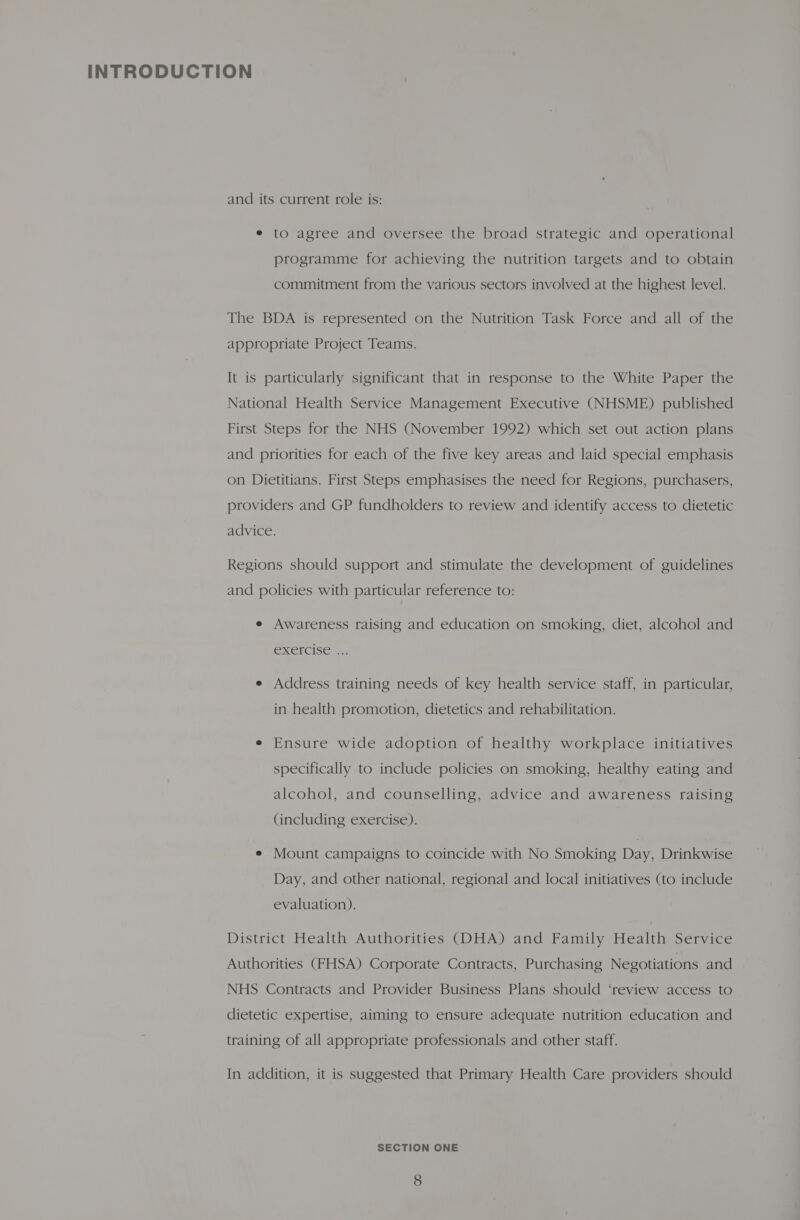 and its current role is: e to agree and oversee the broad strategic and operational programme for achieving the nutrition targets and to obtain commitment from the various sectors involved at the highest level. The BDA is represented on the Nutrition Task Force and all of the appropriate Project Teams. It is particularly significant that in response to the White Paper the National Health Service Management Executive (NHSME) published First Steps for the NHS (November 1992) which set out action plans and priorities for each of the five key areas and laid special emphasis on Dietitians. First Steps emphasises the need for Regions, purchasers, providers and GP fundholders to review and identify access to dietetic advice. Regions should support and stimulate the development of guidelines and policies with particular reference to: e Awareness raising and education on smoking, diet, alcohol and CXelcise <4. e Address training needs of key health service staff, in particular, in health promotion, dietetics and rehabilitation. e Ensure wide adoption of healthy workplace initiatives specifically to include policies on smoking, healthy eating and alcohol, and counselling, advice and awareness raising (including exercise). e Mount campaigns to coincide with No Smoking Day, Drinkwise Day, and other national, regional and local initiatives (to include evaluation). District Health Authorities (DHA) and Family Health Service Authorities (FHSA) Corporate Contracts, Purchasing Negotiations and NHS Contracts and Provider Business Plans should ‘review access to dietetic expertise, aiming to ensure adequate nutrition education and training of all appropriate professionals and other staff. In addition, it is suggested that Primary Health Care providers should SECTION ONE