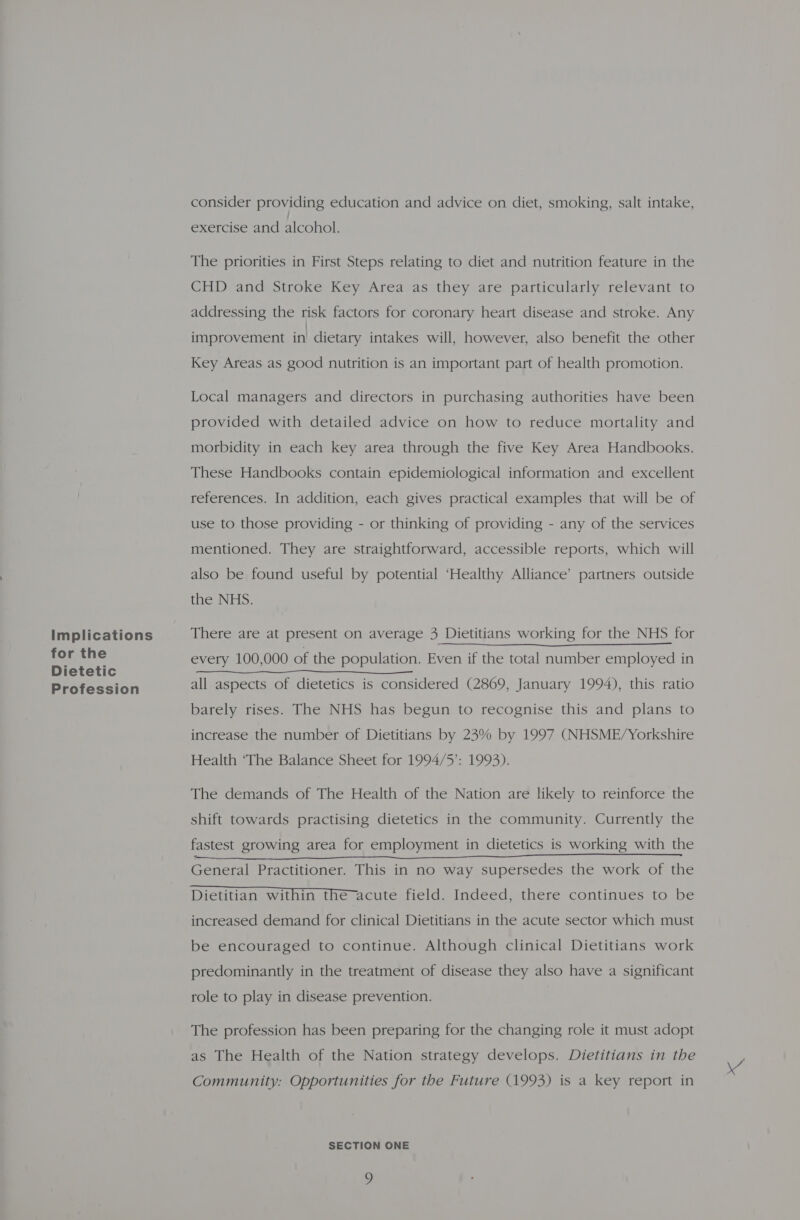 Implications for the Dietetic Profession consider providing education and advice on diet, smoking, salt intake, exercise and alcohol. The priorities in First Steps relating to diet and nutrition feature in the CHD and Stroke Key Area as they are particularly relevant to addressing the risk factors for coronary heart disease and stroke. Any improvement in! dietary intakes will, however, also benefit the other Key Areas as good nutrition is an important part of health promotion. Local managers and directors in purchasing authorities have been provided with detailed advice on how to reduce mortality and morbidity in each key area through the five Key Area Handbooks. These Handbooks contain epidemiological information and excellent references. In addition, each gives practical examples that will be of use to those providing - or thinking of providing - any of the services mentioned. They are straightforward, accessible reports, which will also be found useful by potential ‘Healthy Alliance’ partners outside the NHS. There are at present on average 3 Dietitians working for the NHS for every 100,000 of the population. Even if the total number employed in all aspects of dietetics is considered (2869, January 1994), this ratio barely rises. The NHS has begun to recognise this and plans to increase the number of Dietitians by 23% by 1997 (NHSME/Yorkshire Health ‘The Balance Sheet for 1994/5’: 1993). The demands of The Health of the Nation are likely to reinforce the shift towards practising dietetics in the community. Currently the fastest growing area for employment in dietetics is working with the Dietitian within the-acute field. Indeed, there continues to be increased demand for clinical Dietitians in the acute sector which must be encouraged to continue. Although clinical Dietitians work predominantly in the treatment of disease they also have a significant role to play in disease prevention. The profession has been preparing for the changing role it must adopt as The Health of the Nation strategy develops. Dietitians in the Community: Opportunities for the Future (1993) is a key report in o \4