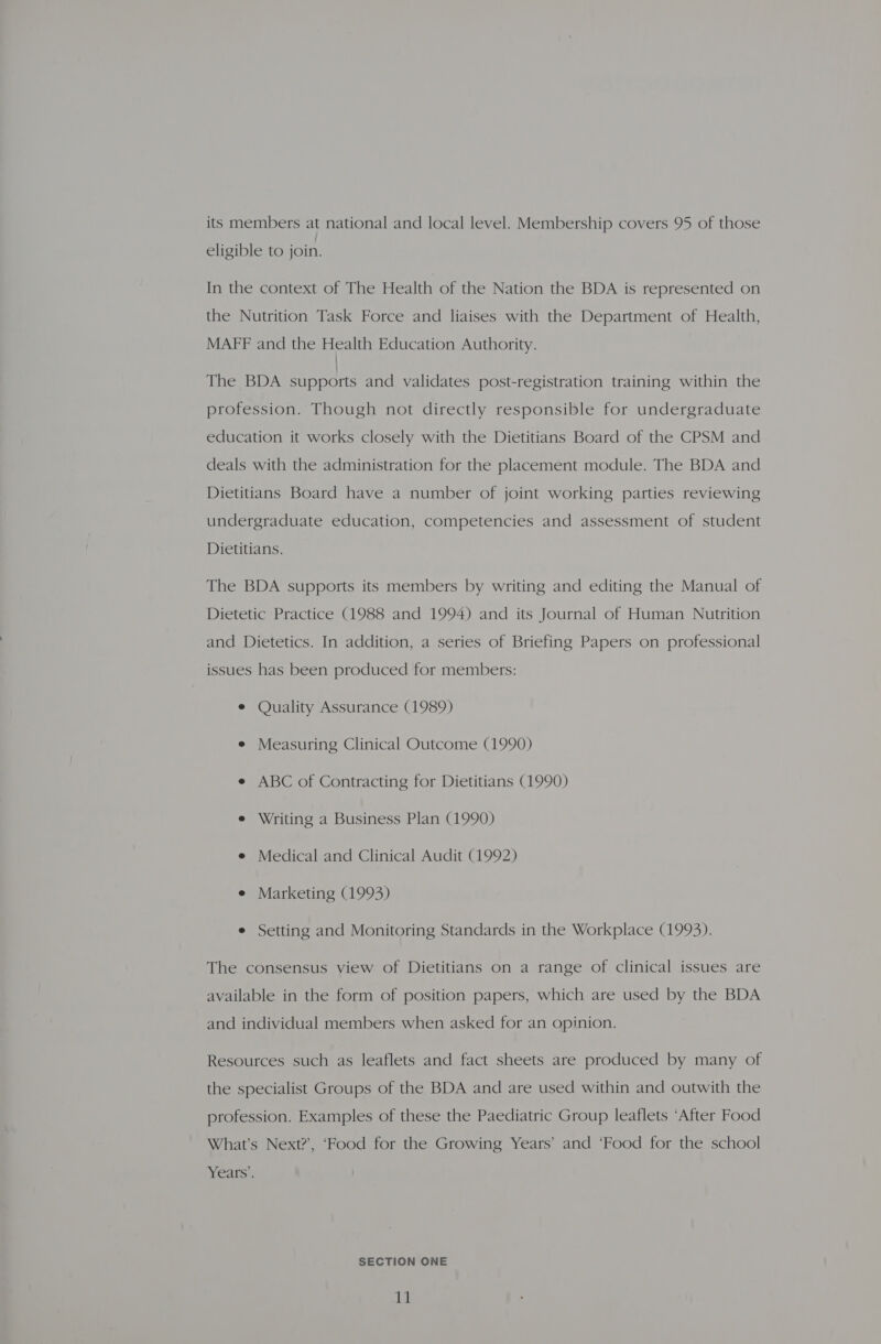 its members at national and local level. Membership covers 95 of those eligible to join. In the context of The Health of the Nation the BDA is represented on the Nutrition Task Force and liaises with the Department of Health, MAFF and the Health Education Authority. The BDA supports and validates post-registration training within the profession. Though not directly responsible for undergraduate education it works closely with the Dietitians Board of the CPSM and deals with the administration for the placement module. The BDA and Dietitians Board have a number of joint working parties reviewing undergraduate education, competencies and assessment of student Dietitians. The BDA supports its members by writing and editing the Manual of Dietetic Practice (1988 and 1994) and its Journal of Human Nutrition and Dietetics. In addition, a series of Briefing Papers on professional issues has been produced for members: e Quality Assurance (1989) e Measuring Clinical Outcome (1990) e ABC of Contracting for Dietitians (1990) e Writing a Business Plan (1990) e Medical and Clinical Audit (1992) e Marketing (1993) e Setting and Monitoring Standards in the Workplace (1993). The consensus view of Dietitians on a range of clinical issues are available in the form of position papers, which are used by the BDA and individual members when asked for an opinion. Resources such as leaflets and fact sheets are produced by many of the specialist Groups of the BDA and are used within and outwith the profession. Examples of these the Paediatric Group leaflets ‘After Food What’s Next?’, ‘Food for the Growing Years’ and ‘Food for the school Years’. SECTION ONE