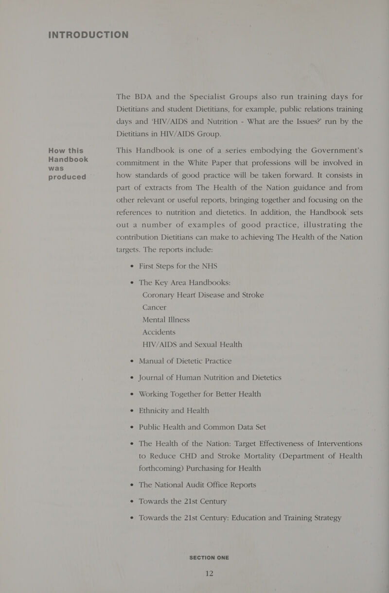 How this Handbook was produced © The BDA and the Specialist Groups also run training days for Dietitians and student Dietitians, for example, public relations training days and ‘HIV/AIDS and Nutrition - What are the Issues?’ run by the Dietitians in HIV/AIDS Group. This Handbook is one of a series embodying the Government’s commitment in the White Paper that professions will be involved in how standards of good practice will be taken forward. It consists in part of extracts from The Health of the Nation guidance and from other relevant or useful reports, bringing together and focusing on the references to nutrition and dietetics. In addition, the Handbook sets out a number of examples of good practice, illustrating the contribution Dietitians can make to achieving The Health of the Nation targets. The reports include: e First Steps for the NHS e The Key Area Handbooks: Coronary Heart Disease and Stroke Cancer Mental Illness Accidents HIV/AIDS and Sexual Health e Manual of Dietetic Practice e Journal of Human Nutrition and Dietetics e Working Together for Better Health e Ethnicity and Health e Public Health and Common Data Set e The Health of the Nation: Target Effectiveness of Interventions to Reduce CHD and Stroke Mortality (Department of Health forthcoming) Purchasing for Health } e The National Audit Office Reports e Towards the 21st Century e Towards the 21st Century: Education and Training Strategy SECTION ONE ie