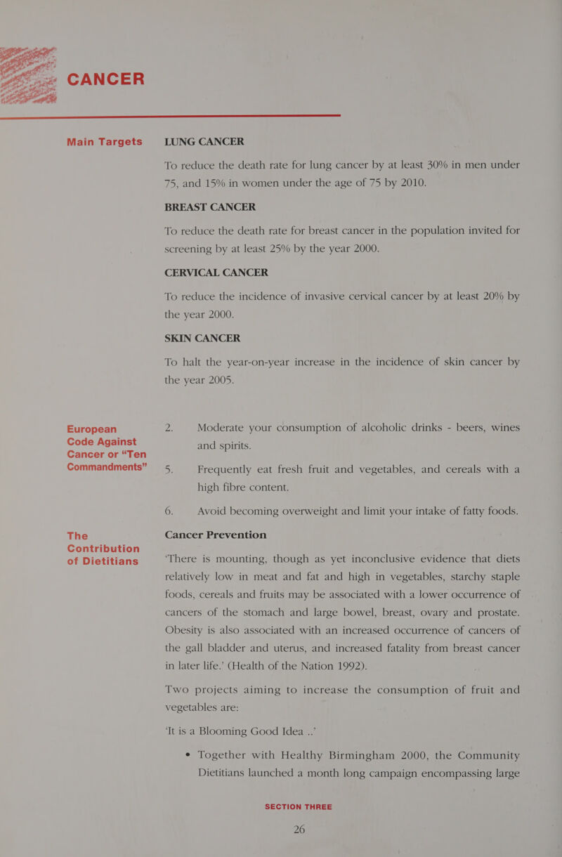  Main Targets European Code Against Cancer or “Ten Commandments” The Contribution of Dietitians To reduce the death rate for lung cancer by at least 30% in men under 75, and 15% in women under the age of 75 by 2010. BREAST CANCER To reduce the death rate for breast cancer in the population invited for screening by at least 25% by the year 2000. CERVICAL CANCER To reduce the incidence of invasive cervical cancer by at least 20% by the year 2000. SKIN CANCER To halt the year-on-year increase in the incidence of skin cancer by the year 2005. on Moderate your consumption of alcoholic drinks - beers, wines and spirits. Ss Frequently eat fresh fruit and vegetables, and cereals with a high fibre content. op Avoid becoming overweight and limit your intake of fatty foods. Cancer Prevention ‘There is mounting, though as yet inconclusive evidence that diets relatively low in meat and fat and high in vegetables, starchy staple foods, cereals and fruits may be associated with a lower occurrence of cancers of the stomach and large bowel, breast, ovary and prostate. Obesity is also associated with an increased occurrence of cancers of the gall bladder and uterus, and increased fatality from breast cancer in later life.’ (Health of the Nation 1992). Two projects aiming to increase the consumption of fruit and vegetables are: ‘It is a Blooming Good Idea ..’ e Together with Healthy Birmingham 2000, the Community Dietitians launched a month long campaign encompassing large SECTION THREE