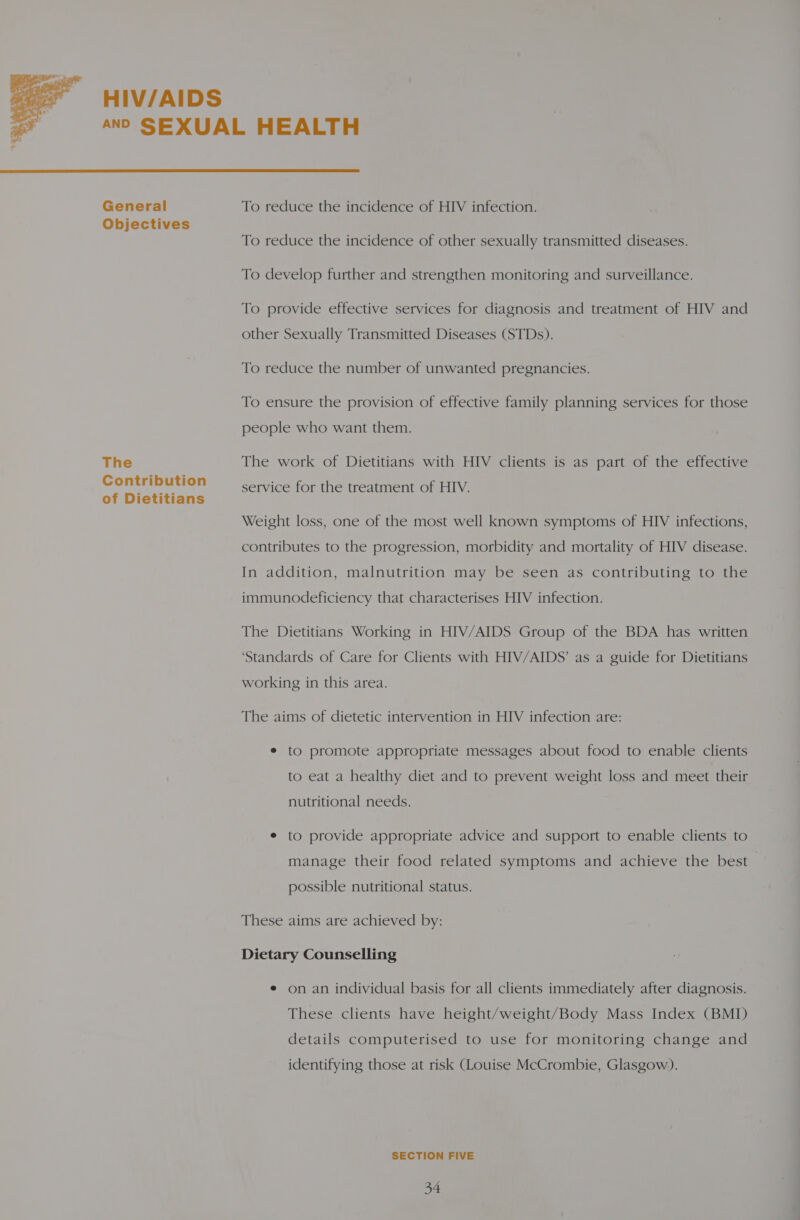  HIV/AIDS General Objectives The Contribution of Dietitians  To reduce the incidence of HIV infection. To reduce the incidence of other sexually transmitted diseases. To develop further and strengthen monitoring and surveillance. To provide effective services for diagnosis and treatment of HIV and other Sexually Transmitted Diseases (STDs). To reduce the number of unwanted pregnancies. To ensure the provision of effective family planning services for those people who want them. The work of Dietitians with HIV clients is as part of the effective service for the treatment of HIV. Weight loss, one of the most well known symptoms of HIV infections, contributes to the progression, morbidity and mortality of HIV disease. In addition, malnutrition may be seen as contributing to the immunodeficiency that characterises HIV infection. The Dietitians Working in HIV/AIDS Group of the BDA has written ‘Standards of Care for Clients with HIV/AIDS’ as a guide for Dietitians working in this area. The aims of dietetic intervention in HIV infection are: e to promote appropriate messages about food to enable clients to eat a healthy diet and to prevent weight loss and meet their nutritional needs. e to provide appropriate advice and support to enable clients to manage their food related symptoms and achieve the best — possible nutritional status. These aims are achieved by: Dietary Counselling ¢ on an individual basis for all clients immediately after diagnosis. These clients have height/weight/Body Mass Index (BMI) details computerised to use for monitoring change and identifying those at risk (Louise McCrombie, Glasgow). SECTION FIVE