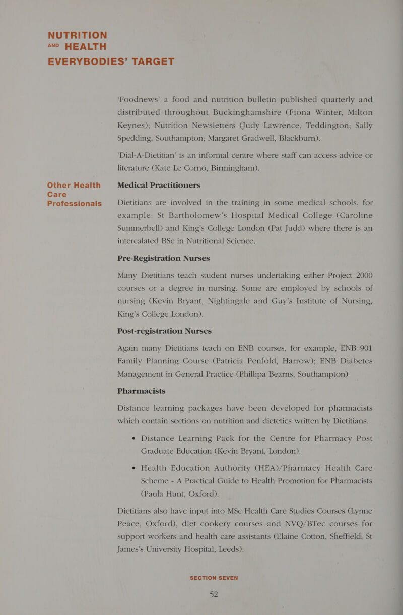 AND HEALTH Other Health Care Professionals ‘Foodnews’ a food and nutrition bulletin published quarterly and distributed throughout Buckinghamshire (Fiona Winter, Milton Keynes); Nutrition Newsletters (Judy Lawrence, Teddington; Sally Spedding, Southampton; Margaret Gradwell, Blackburn). ‘Dial-A-Dietitian’ is an informal centre where staff can access advice or literature (Kate Le Corno, Birmingham). Medical Practitioners Dietitians are involved in the training in some medical schools, for example: St Bartholomew’s Hospital Medical College (Caroline Summerbell) and King’s College London (Pat Judd) where there is an intercalated BSc in Nutritional Science. Pre-Registration Nurses Many Dietitians teach student nurses undertaking either Project 2000 courses or a degree in nursing. Some are employed by schools of nursing (Kevin Bryant, Nightingale and Guy’s Institute of Nursing, King’s College London). Post-registration Nurses Again many Dietitians teach on ENB courses, for example, ENB 901 Family Planning Course (Patricia Penfold, Harrow); ENB Diabetes Management in General Practice (Phillipa Bearns, Southampton) Pharmacists Distance learning packages have been developed for pharmacists which contain sections on nutrition and dietetics written by Dietitians. e Distance Learning Pack for the Centre for Pharmacy Post Graduate Education (Kevin Bryant, London). e Health Education Authority (HEA)/Pharmacy Health Care Scheme - A Practical Guide to Health Promotion for Pharmacists (Paula Hunt, Oxford). Dietitians also have input into MSc Health Care Studies Courses (Lynne Peace, Oxford), diet cookery courses and NVQ/BTec courses for support workers and health care assistants (Elaine Cotton, Sheffield; St James’s University Hospital, Leeds). SECTION SEVEN Bs