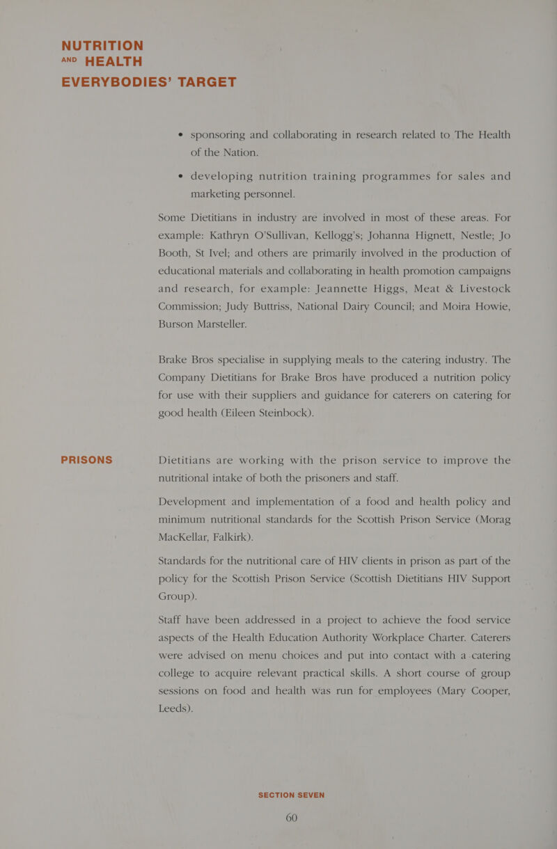 AND HEALTH PRISONS e sponsoring and collaborating in research related to The Health of the Nation. e developing nutrition training programmes for sales and marketing personnel. Some Dietitians in industry are involved in most of these areas. For example: Kathryn O’Sullivan, Kellogg’s; Johanna Hignett, Nestle; Jo Booth, St Ivel; and others are primarily involved in the production of educational materials and collaborating in health promotion campaigns and research, for example: Jeannette Higgs, Meat &amp; Livestock Commission; Judy Buttriss, National Dairy Council; and Moira Howie, Burson Marsteller. Brake Bros specialise in supplying meals to the catering industry. The Company Dietitians for Brake Bros have produced a nutrition policy for use with their suppliers and guidance for caterers on catering for good health (Eileen Steinbock). Dietitians are working with the prison service to improve the nutritional intake of both the prisoners and staff. Development and implementation of a food and health policy and minimum nutritional standards for the Scottish Prison Service (Morag MackKellar, Falkirk). Standards for the nutritional care of HIV clients in prison as part of the policy for the Scottish Prison Service (Scottish Dietitians HIV Support Group). Staff have been addressed in a project to achieve the food service aspects of the Health Education Authority Workplace Charter. Caterers were advised on menu choices and put into contact with a catering college to acquire relevant practical skills. A short course of group sessions on food and health was run for employees (Mary Cooper, Leeds). SECTION SEVEN