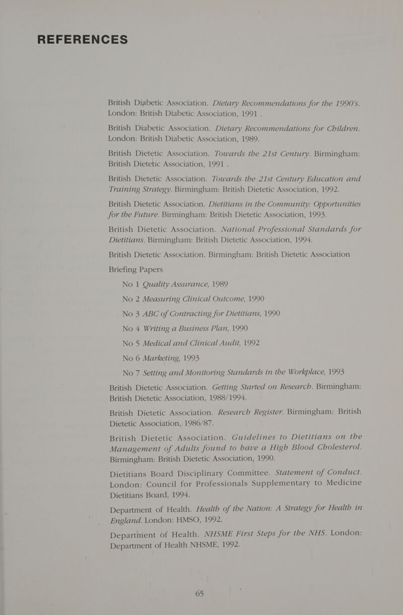 REFERENCES British Diabetic Association. Dietary Recommendations for the 1990's. London: British Diabetic Association, 1991 . British Diabetic Association. Dietary Recommendations for Children. London: British Diabetic Association, 1989. British Dietetic Association. Towards the 21st Century. Birmingham: British Dietetic Association, 1991 . British Dietetic Association. Towards the 21st Century Education and Training Strategy. Birmingham: British Dietetic Association, 1992. British Dietetic Association. Dietitians in the Community: Opportunities for the Future. Birmingham: British Dietetic Association, 1993. British Dietetic Association. National Professional Standards for Dietitians. Birmingham: British Dietetic Association, 1994. British Dietetic Association. Birmingham: British Dietetic Association Briefing Papers No 1 Quality Assurance, 1989 No 2 Measuring Clinical Outcome, 1990 No 3 ABC of Contracting for Dietitians, 1990 No 4 Writing a Business Plan, 1990 No 5 Medical and Clinical Audit, 1992 No 6 Marketing, 1993 No 7 Setting and Monitoring Standards in the Workplace, 1993 British Dietetic Association. Getting Started on Research. Birmingham: British Dietetic Association, 1988/1994. British Dietetic Association. Research Register. Birmingham: British Dietetic Association, 1986/87. British Dietetic Association. Guidelines to Dietitians on the Management of Adults found to have a High Blood Cholesterol. Birmingham: British Dietetic Association, 1990. Dietitians Board Disciplinary Committee. Statement of Conduct. London: Council for Professionals Supplementary to Medicine Dietitians Board, 1994. Department of Health. Health of the Nation: A Strategy for Health in England. London: HMSO, 1992. Department of Health. NHSME First Steps for the NHS. London: Department of Health NHSME, 1992.