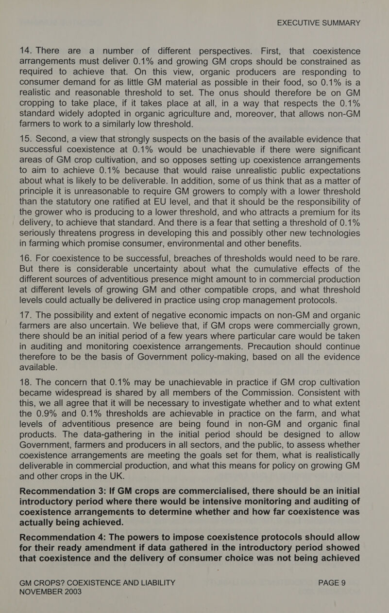 14. There are a number of different perspectives. First, that coexistence arrangements must deliver 0.1% and growing GM crops should be constrained as required to achieve that. On this view, organic producers are responding to consumer demand for as little GM material as possible in their food, so 0.1% is a realistic and reasonable threshold to set. The onus should therefore be on GM cropping to take place, if it takes place at all, in a way that respects the 0.1% standard widely adopted in organic agriculture and, moreover, that allows non-GM farmers to work to a similarly low threshold. 15. Second, a view that strongly suspects on the basis of the available evidence that successful coexistence at 0.1% would be unachievable if there were significant areas of GM crop cultivation, and so opposes setting up coexistence arrangements to aim to achieve 0.1% because that would raise unrealistic public expectations about what is likely to be deliverable. In addition, some of us think that as a matter of principle it is unreasonable to require GM growers to comply with a lower threshold than the statutory one ratified at EU level, and that it should be the responsibility of the grower who is producing to a lower threshold, and who attracts a premium for its delivery, to achieve that standard. And there is a fear that setting a threshold of 0.1% seriously threatens progress in developing this and possibly other new technologies in farming which promise consumer, environmental and other benefits. 16. For coexistence to be successful, breaches of thresholds would need to be rare. But there is considerable uncertainty about what the cumulative effects of the different sources of adventitious presence might amount to in commercial production at different levels of growing GM and other compatible crops, and what threshold levels could actually be delivered in practice using crop management protocols. 17. The possibility and extent of negative economic impacts on non-GM and organic farmers are also uncertain. We believe that, if GM crops were commercially grown, there should be an initial period of a few years where particular care would be taken in auditing and monitoring coexistence arrangements. Precaution should continue therefore to be the basis of Government policy-making, based on all the evidence available. 18. The concern that 0.1% may be unachievable in practice if GM crop cultivation became widespread is shared by all members of the Commission. Consistent with this, we all agree that it will be necessary to investigate whether and to what extent the 0.9% and 0.1% thresholds are achievable in practice on the farm, and what levels of adventitious presence are being found in non-GM and organic final products. The data-gathering in the initial period should be designed to allow Government, farmers and producers in all sectors, and the public, to assess whether coexistence arrangements are meeting the goals set for them, what is realistically deliverable in commercial production, and what this means for policy on growing GM and other crops in the UK. Recommendation 3: If GM crops are commercialised, there should be an initial introductory period where there would be intensive monitoring and auditing of coexistence arrangements to determine whether and how far coexistence was actually being achieved. Recommendation 4: The powers to impose coexistence protocols should allow for their ready amendment if data gathered in the introductory period showed that coexistence and the delivery of consumer choice was not being achieved GM CROPS? COEXISTENCE AND LIABILITY PAGE 9