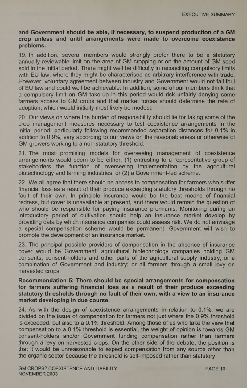 and Government should be able, if necessary, to suspend production of a GM crop unless and until arrangements were made to overcome coexistence problems. 19. In addition, several members would strongly prefer there to be a statutory annually reviewable limit on the area of GM cropping or on the amount of GM seed sold in the initial period. There might well be difficulty in reconciling compulsory limits with EU law, where they might be characterised as arbitrary interference with trade. However, voluntary agreement between industry and Government would not fall foul of EU law and could well be achievable. In addition, some of our members think that a compulsory limit on GM take-up in this period would risk unfairly denying some farmers access to GM crops and that market forces should determine the rate of adoption, which would initially most likely be modest. 20. Our views on where the burden of responsibility should lie for taking some of the crop management measures necessary to test coexistence arrangements in the initial period, particularly following recommended separation distances for 0.1% in addition to 0.9%, vary according to our views on the reasonableness or otherwise of GM growers working to a non-statutory threshold. 21. The most promising models for overseeing management of coexistence arrangements would seem to be either: (1) entrusting to a representative group of stakeholders the function of overseeing implementation by the agricultural biotechnology and farming industries; or (2) a Government-led scheme. 22. We all agree that there should be access to compensation for farmers who suffer financial loss as a result of their produce exceeding statutory thresholds through no fault of their own. In principle insurance would be the best means of financial redress, but cover is unavailable at present, and there would remain the question of who should be responsible for paying insurance premiums. Monitoring during an introductory period of cultivation should help an insurance market develop by providing data by which insurance companies could assess risk. We do not envisage a special compensation scheme would be permanent. Government will wish to promote the development of an insurance market. 23. The principal possible providers of compensation in the absence of insurance cover would be Government; agricultural biotechnology companies holding GM consents; consent-holders and other parts of the agricultural supply industry, or a combination of Government and industry; or all farmers through a small levy on harvested crops. Recommendation 5: There should be special arrangements for compensation for farmers suffering financial loss as a result of their produce exceeding statutory thresholds through no fault of their own, with a view to an insurance market developing in due course. 24. As with the design of coexistence arrangements in relation to 0.1%, we are divided on the issue of compensation for farmers not just where the 0.9% threshold is exceeded, but also to a 0.1% threshold. Among those of us who take the view that compensation to a 0.1% threshold is essential, the weight of opinion is towards GM consent-holders and/or Government funding compensation rather than farmers through a levy on harvested crops. On the other side of the debate, the position is that it would be unreasonable to expect compensation from any source other than the organic sector because the threshold is self-imposed rather than statutory. GM CROPS? COEXISTENCE AND LIABILITY PAGE 10