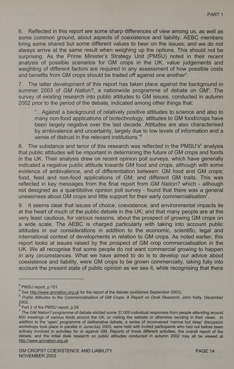 6. Reflected in this report are some sharp differences of view among us, as well as some common ground, about aspects of coexistence and liability. AEBC members bring some shared but some different values to bear on the issues; and we do not always arrive at the same result when weighing up the options. This should not be surprising. As the Prime Minister's Strategy Unit (PMSU) noted in their recent analysis of possible scenarios for GM crops in the UK, value judgements and weighting of different factors are required in any assessment of how possible costs and benefits from GM crops should be traded off against one another’. 7. The latter development of this report has taken place against the background in summer 2003 of GM Nation?, a nationwide programme of debate on GM’. The survey of existing research into public attitudes to GM issues, conducted in autumn 2002 prior to the period of the debate, indicated among other things that: “...Against a background of relatively positive attitudes to science and also to many non-food applications of biotechnology, attitudes to GM food/crops have been largely negative over the last decade. Attitudes are also characterised by ambivalence and uncertainty, largely due to low levels of information and a sense of distrust in the relevant institutions.” 8. The substance and tenor of this research was reflected in the PMSU’s® analysis that public attitudes will be important in determining the future of GM crops and foods in the UK. Their analysis drew on recent opinion poll surveys, which have generally indicated a negative public attitude towards GM food and crops, although with some evidence of ambivalence, and of differentiation between: GM food and GM crops; food, feed and non-food applications of GM; and different GM traits. This was reflected in key messages from the final report from GM Nation? which - although not designed as a quantitative opinion poll survey - found that there was a general uneasiness about GM crops and little support for their early commercialisation’. 9. It seems clear that issues of choice, coexistence, and environmental impacts lie at the heart of much of the public debate in the UK; and that many people are at the very least cautious, for various reasons, about the prospect of growing GM crops on a wide scale. The AEBC is charged particularly with taking into account public attitudes in our considerations in addition to the economic, scientific, legal and international context of developments in relation to GM crops. As noted earlier, this report looks at issues raised by the prospect of GM crop commercialisation in the UK. We all recognise that some people do not want commercial growing to happen in any circumstances. What we have aimed to do is to develop our advice about coexistence and liability, were GM crops to be grown commercially, taking fully into account the present state of public opinion as we see it, while recognising that there ° PMSU report, p.101 * See http://www.gmnation.org.uk for the report of the debate (published September 2003). Public Attitudes to the Commercialisation of GM Crops: A Report on Desk Research, John Kelly, December 2002. ° Part 2 of the PMSU report, p.29 The GM Nation? programme of debate elicited some 37,000 individual responses from people attending around 600 meetings of various kinds around the UK, or visiting the website or otherwise sending in their views. In addition to the ‘open’ programme of deliberative debate, a series of reconvened ‘narrow but deep’ discussion workshops took place in parallel in June/July 2003, were held with invited participants who had not before been actively involved in activities for or against GM. Reports of these different activities, the overall report of the debate, and the initial desk research on public attitudes conducted in autumn 2002 may all be viewed at http://www.gmnation.org.uk GM CROPS? COEXISTENCE AND LIABILITY PAGE 14