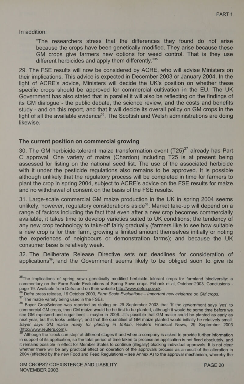 In addition: “The researchers stress that the differences they found do not arise because the crops have been genetically modified. They arise because these GM crops give farmers new options for weed control. That is they use different herbicides and apply them differently.”* 29. The FSE results will now be considered by ACRE, who will advise Ministers on their implications. This advice is expected in December 2003 or January 2004. In the light of ACRE's advice, Ministers will decide the UK's position on whether these specific crops should be approved for commercial cultivation in the EU. The UK Government has also stated that in parallel it will also be reflecting on the findings of its GM dialogue - the public debate, the science review, and the costs and benefits study - and on this report, and that it will decide its overall policy on GM crops in the light of all the available evidence*®. The Scottish and Welsh administrations are doing likewise. The current position on commercial growing 30. The GM herbicide-tolerant maize transformation event (T25)°” already has Part C approval. One variety of maize (Chardon) including T25 is at present being assessed for listing on the national seed list. The use of the associated herbicide with it under the pesticide regulations also remains to be approved. It is possible although unlikely that the regulatory process will be completed in time for farmers to plant the crop in spring 2004, subject to ACRE’s advice on the FSE results for maize and no withdrawal of consent on the basis of the FSE results. 31. Large-scale commercial GM maize production in the UK in spring 2004 seems unlikely, however, regulatory considerations aside*’. Market take-up will depend on a range of factors including the fact that even after a new crop becomes commercially available, it takes time to develop varieties suited to UK conditions; the tendency of any new crop technology to take-off fairly gradually (farmers like to see how suitable a new crop Is for their farm, growing a limited amount themselves initially or noting the experiences of neighbours or demonstration farms); and because the UK consumer base is relatively weak. 32. The Deliberate Release Directive sets out deadlines for consideration of applications®, and the Government seems likely to be obliged soon to give its The implications of spring sown genetically modified herbicide tolerant crops for farmland biodiversity: a commentary on the Farm Scale Evaluations of Spring Sown crops. Firbank et al, October 2003. Conclusions - age 19. Available from Defra and on their website http://www.defra.gov.uk. ° Defra press release, 16 October 2003, Farm Scale Evaluations — Important new evidence on GM crops. °7 The maize variety being used in the FSEs. a Bayer CropScience was reported as stating on 29 September 2003 that “If the government says ‘yes’ to commercial GM crops, then GM maize would be he first to be planted, although it would be some time before we see GM rapeseed and sugar beet — maybe in 2006...It’s possible that GM maize could be planted as early as next year, but this looks unlikely’; and that the quantities of GM maize planted would initially be relatively small. Bayer says GM maize ready for planting in Britain, Reuters Financial News, 29 September 2003 (http:/Awww.reuters.com). Although the ‘clock can stop’ at different stages if and when a company is asked to provide further information in support of its application, so the total period of time taken to process an application is not fixed absolutely, and it remains possible in effect for Member States to continue (illegally) blocking individual approvals. It is not clear whether there will be any practical effect on operation of the approvals process as a result of the alteration in 2004 (effected by the new Food and Feed Regulations — see Annex A) to the approval mechanism, whereby the GM CROPS? COEXISTENCE AND LIABILITY PAGE 20