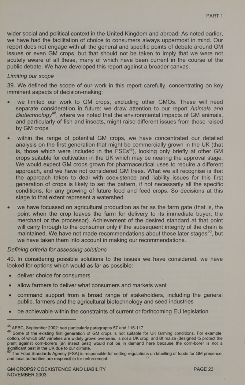 wider social and political context in the United Kingdom and abroad. As noted earlier, we have had the facilitation of choice to consumers always uppermost in mind. Our report does not engage with all the general and specific points of debate around GM issues or even GM crops, but that should not be taken to imply that we were not acutely aware of all these, many of which have been current in the course of the public debate. We have developed this report against a broader canvas. Limiting our scope 39. We defined the scope of our work in this report carefully, concentrating on key imminent aspects of decision-making: e we limited our work to GM crops, excluding other GMOs. These will need separate consideration in future: we draw attention to our report Animals and Biotechnology*®, where we noted that the environmental impacts of GM animals, and particularly of fish and insects, might raise different issues from those raised by GM crops. e within the range of potential GM crops, we have concentrated our detailed analysis on the first generation that might be commercially grown in the UK (that is, those which were included in the FSEs*’), looking only briefly at other GM crops suitable for cultivation in the UK which may be nearing the approval stage. We would expect GM crops grown for pharmaceutical uses to require a different approach, and we have not considered GM trees. What we all recognise is that the approach taken to deal with coexistence and liability issues for this first generation of crops is likely to set the pattern, if not necessarily all the specific conditions, for any growing of future food and feed crops. So decisions at this stage to that extent represent a watershed. e we have focussed on agricultural production as far as the farm gate (that is, the point when the crop leaves the farm for delivery to its immediate buyer, the merchant or the processor). Achievement of the desired standard at that point will carry through to the consumer only if the subsequent integrity of the chain is maintained. We have not made recommendations about those later stages”’, but we have taken them into account in making our recommendations. Defining criteria for assessing solutions 40. In considering possible solutions to the issues we have considered, we have looked for options which would as far as possible: e deliver choice for consumers e allow farmers to deliver what consumers and markets want e command support from a broad range of stakeholders, including the general public, farmers and the agricultural biotechnology and seed industries e be achievable within the constraints of current or forthcoming EU legislation 48 AEBC, September 2002: see particularly paragraphs 57 and 115-117. Some of the existing first generation of GM crops is not suitable for UK farming conditions. For example, cotton, of which GM varieties are widely grown overseas, is not a UK crop; and Bt maize (designed to protect the plant against corn-borers (an insect pest) would not be in demand here because the corn-borer is not a significant pest in the UK due to our climate. The Food Standards Agency (FSA) is responsible for setting regulations on labelling of foods for GM presence, and local authorities are responsible for enforcement. GM CROPS? COEXISTENCE AND LIABILITY PAGE 23