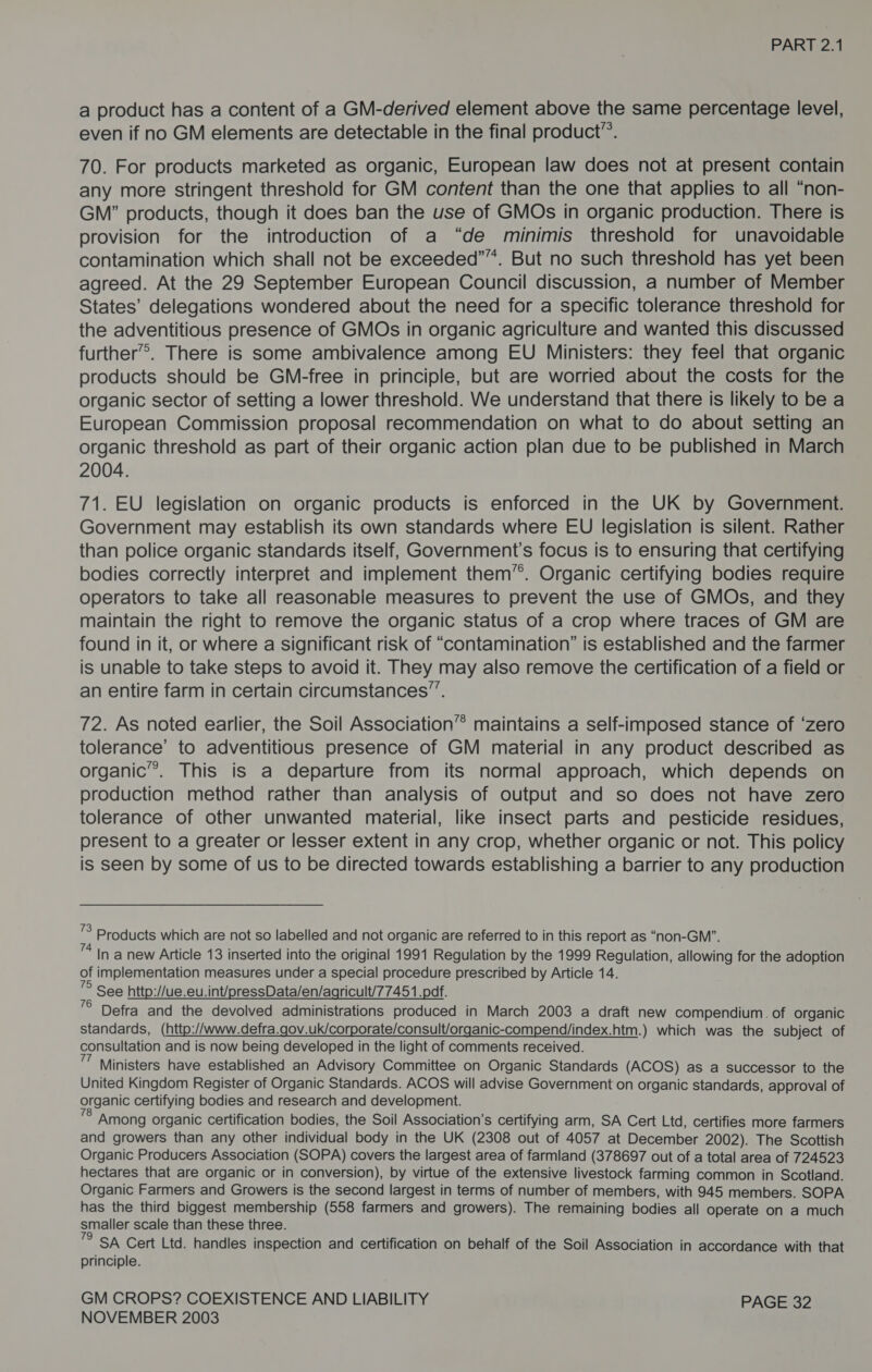 a product has a content of a GM-derived element above the same percentage level, even if no GM elements are detectable in the final product”. 70. For products marketed as organic, European law does not at present contain any more stringent threshold for GM content than the one that applies to all “non- GM” products, though it does ban the use of GMOs in organic production. There is provision for the introduction of a “de minimis threshold for unavoidable contamination which shall not be exceeded””. But no such threshold has yet been agreed. At the 29 September European Council discussion, a number of Member States’ delegations wondered about the need for a specific tolerance threshold for the adventitious presence of GMOs in organic agriculture and wanted this discussed further”. There is some ambivalence among EU Ministers: they feel that organic products should be GM-free in principle, but are worried about the costs for the organic sector of setting a lower threshold. We understand that there is likely to be a European Commission proposal recommendation on what to do about setting an organic threshold as part of their organic action plan due to be published in March 2004. 71. EU legislation on organic products is enforced in the UK by Government. Government may establish its own standards where EU legislation is silent. Rather than police organic standards itself, Government’s focus is to ensuring that certifying bodies correctly interpret and implement them’. Organic certifying bodies require operators to take all reasonabie measures to prevent the use of GMOs, and they maintain the right to remove the organic status of a crop where traces of GM are found in it, or where a significant risk of “contamination” is established and the farmer is unable to take steps to avoid it. They may also remove the certification of a field or an entire farm in certain circumstances”. 72. As noted earlier, the Soil Association” maintains a self-imposed stance of ‘zero tolerance’ to adventitious presence of GM material in any product described as organic’. This is a departure from its normal approach, which depends on production method rather than analysis of output and so does not have zero tolerance of other unwanted material, like insect parts and pesticide residues, present to a greater or lesser extent in any crop, whether organic or not. This policy is seen by some of us to be directed towards establishing a barrier to any production ’S Products which are not so labelled and not organic are referred to in this report as “non-GM”. ”* In a new Article 13 inserted into the original 1991 Regulation by the 1999 Regulation, allowing for the adoption of implementation measures under a special procedure prescribed by Article 14. ” See http://ue.eu.int/pressData/en/agricult/77451.pdf. ° Defra and the devolved administrations produced in March 2003 a draft new compendium. of organic standards, (http://www.defra.gov.uk/corporate/consult/organic-compend/index.htm.) which was the subject of consultation and is now being developed in the light of comments received. 7 Ministers have established an Advisory Committee on Organic Standards (ACOS) as a successor to the United Kingdom Register of Organic Standards. ACOS will advise Government on organic standards, approval of organic certifying bodies and research and development. Among organic certification bodies, the Soil Association’s certifying arm, SA Cert Ltd, certifies more farmers and growers than any other individual body in the UK (2308 out of 4057 at December 2002). The Scottish Organic Producers Association (SOPA) covers the largest area of farmland (378697 out of a total area of 724523 hectares that are organic or in conversion), by virtue of the extensive livestock farming common in Scotland. Organic Farmers and Growers is the second largest in terms of number of members, with 945 members. SOPA has the third biggest membership (558 farmers and growers). The remaining bodies all operate on a much smaller scale than these three. SA Cert Ltd. handles inspection and certification on behalf of the Soil Association in accordance with that principle. GM CROPS? COEXISTENCE AND LIABILITY PAGE 32