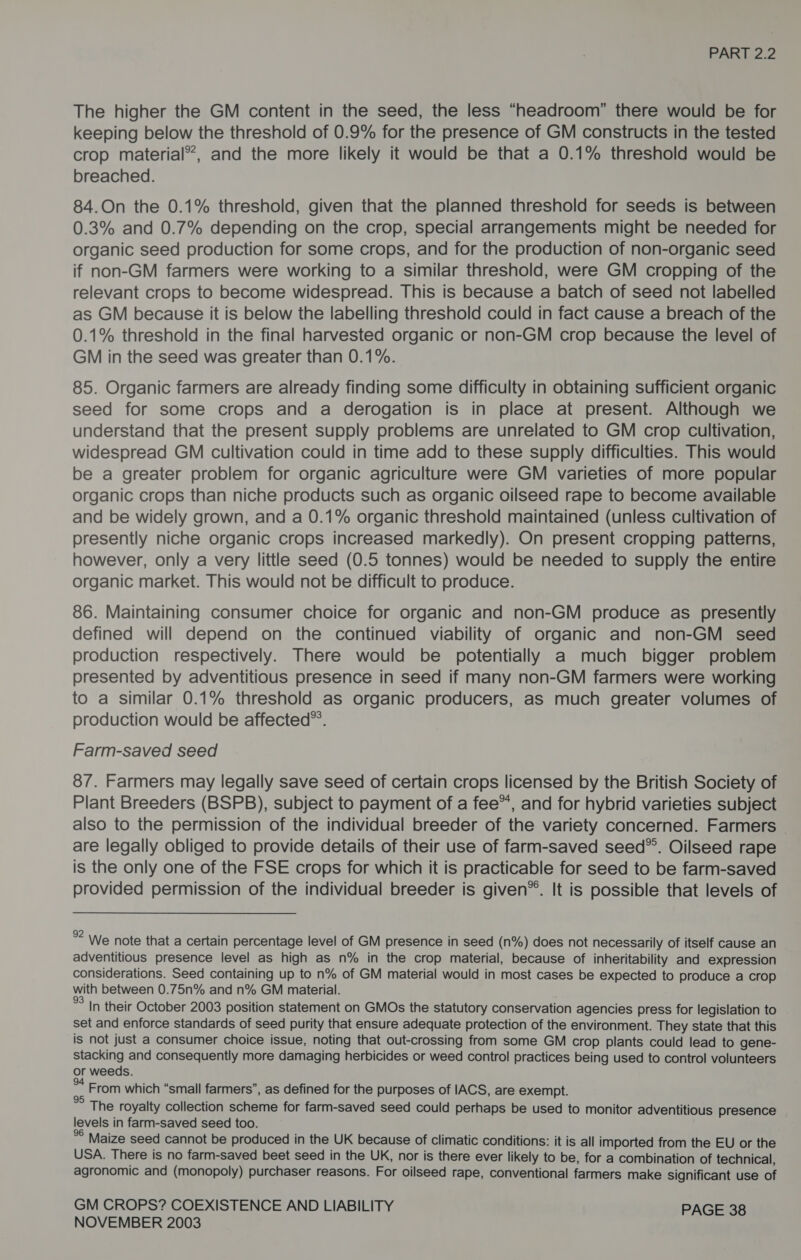The higher the GM content in the seed, the less “headroom” there would be for keeping below the threshold of 0.9% for the presence of GM constructs in the tested crop material”, and the more likely it would be that a 0.1% threshold would be breached. 84.On the 0.1% threshold, given that the planned threshold for seeds is between 0.3% and 0.7% depending on the crop, special arrangements might be needed for organic seed production for some crops, and for the production of non-organic seed if non-GM farmers were working to a similar threshold, were GM cropping of the relevant crops to become widespread. This is because a batch of seed not labelled as GM because it is below the labelling threshold could in fact cause a breach of the 0.1% threshold in the final harvested organic or non-GM crop because the level of GM in the seed was greater than 0.1%. 85. Organic farmers are already finding some difficulty in obtaining sufficient organic seed for some crops and a derogation is in place at present. Although we understand that the present supply problems are unrelated to GM crop cultivation, widespread GM cultivation could in time add to these supply difficulties. This would be a greater problem for organic agriculture were GM varieties of more popular organic crops than niche products such as organic oilseed rape to become available and be widely grown, and a 0.1% organic threshold maintained (unless cultivation of presently niche organic crops increased markedly). On present cropping patterns, however, only a very little seed (0.5 tonnes) would be needed to supply the entire organic market. This would not be difficult to produce. 86. Maintaining consumer choice for organic and non-GM produce as presently defined will depend on the continued viability of organic and non-GM seed production respectively. There would be potentially a much bigger problem presented by adventitious presence in seed if many non-GM farmers were working to a similar 0.1% threshold as organic producers, as much greater volumes of production would be affected”. Farm-saved seed 87. Farmers may legally save seed of certain crops licensed by the British Society of Plant Breeders (BSPB), subject to payment of a fee”, and for hybrid varieties subject also to the permission of the individual breeder of the variety concerned. Farmers - are legally obliged to provide details of their use of farm-saved seed*®. Oilseed rape is the only one of the FSE crops for which it is practicable for seed to be farm-saved provided permission of the individual breeder is given®. It is possible that levels of %? We note that a certain percentage level of GM presence in seed (n%) does not necessarily of itself cause an adventitious presence level as high as n% in the crop material, because of inheritability and expression considerations. Seed containing up to n% of GM material would in most cases be expected to produce a crop with between 0.75n% and n% GM material. % In their October 2003 position statement on GMOs the statutory conservation agencies press for legislation to set and enforce standards of seed purity that ensure adequate protection of the environment. They state that this is not just a consumer choice issue, noting that out-crossing from some GM crop plants could lead to gene- Stacking and consequently more damaging herbicides or weed control practices being used to control volunteers or weeds. * Erom which “small farmers”, as defined for the purposes of IACS, are exempt. *° The royalty collection scheme for farm-saved seed could perhaps be used to monitor adventitious presence levels in farm-saved seed too. %° Maize seed cannot be produced in the UK because of climatic conditions: it is all imported from the EU or the USA. There is no farm-saved beet seed in the UK, nor is there ever likely to be, for a combination of technical, agronomic and (monopoly) purchaser reasons. For oilseed rape, conventional farmers make significant use of GM CROPS? COEXISTENCE AND LIABILITY PAGE 38