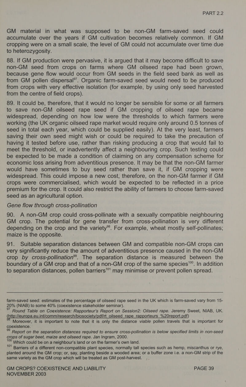 GM material in what was supposed to be non-GM farm-saved seed could accumulate over the years if GM cultivation becomes relatively common. If GM cropping were on a small scale, the level of GM could not accumulate over time due to heterozygosity. 88. If GM production were pervasive, it is argued that it may become difficult to save non-GM seed from crops on farms where GM oilseed rape had been grown, because gene flow would occur from GM seeds in the field seed bank as well as from GM pollen dispersal’’. Organic farm-saved seed would need to be produced from crops with very effective isolation (for example, by using only seed harvested from the centre of field crops). 89. It could be, therefore, that it would no longer be sensible for some or all farmers to save non-GM oilseed rape seed if GM cropping of oilseed rape became widespread, depending on how low were the thresholds to which farmers were working (the UK organic oilseed rape market would require only around 0.5 tonnes of seed in total each year, which could be supplied easily). At the very least, farmers saving their own seed might wish or could be required to take the precaution of having it tested before use, rather than risking producing a crop that would fail to meet the threshold, or inadvertently affect a neighbouring crop. Such testing could be expected to be made a condition of claiming on any compensation scheme for economic loss arising from adventitious presence. It may be that the non-GM farmer would have sometimes to buy seed rather than save it, if GM cropping were widespread. This could impose a new cost, therefore, on the non-GM farmer if GM crops were commercialised, which would be expected to be reflected in a price premium for the crop. It could also restrict the ability of farmers to choose farm-saved seed as an agricultural option. Gene flow through cross-pollination 90. A non-GM crop could cross-pollinate with a sexually compatible neighbouring GM crop. The potential for gene transfer from cross-pollination is very different depending on the crop and the variety*®. For example, wheat mostly self-pollinates; maize is the opposite. 91. Suitable separation distances between GM and compatible non-GM crops can very significantly reduce the amount of adventitious presence caused in the non-GM crop by cross-pollination”®. The separation distance is measured between the boundary of a GM crop and that of a non-GM crop of the same species’. In addition to separation distances, pollen barriers'’' may minimise or prevent pollen spread. farm-saved seed: estimates of the percentage of oilseed rape seed in the UK which is farm-saved vary from 15- 20% (NIAB) to some 40% (coexistence stakeholder seminar). 7 Round Table on Coexistence: Rapporteur’s Report on Session2: Oilseed rape. Jeremy Sweet, NIAB, UK. (http://europa.eu.int/comm/research/biosociety/pdf/rt oilseed rape rapporteurs %2Oreport.pdf) Moreover, it is important to note that it is only the distance viable pollen travels that is important for coexistence. pe Report on the separation distances required to ensure cross-pollination is below specified limits in non-seed crops of sugar beet, maize and oilseed rape. Jan Ingram, 2000. 10° Which could be ona neighbour's land or on the farmer's own land. '°' Barriers of a different non-compatible plant species, normally tall species such as hemp, miscanthus or rye, planted around the GM crop; or, say, planting beside a wooded area; or a buffer zone i.e. a non-GM strip of the same variety as the GM crop which will be treated as GM post-harvest. GM CROPS? COEXISTENCE AND LIABILITY PAGE 39
