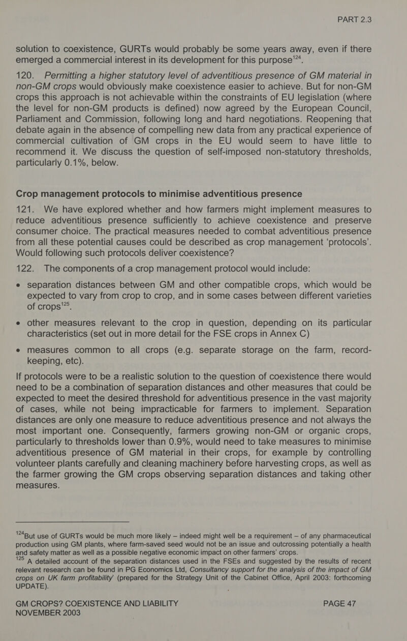 solution to coexistence, GURTs would probably be some years away, even if there emerged a commercial interest in its development for this purpose’. 120. Permitting a higher statutory level of adventitious presence of GM material in non-GM crops would obviously make coexistence easier to achieve. But for non-GM crops this approach is not achievable within the constraints of EU legislation (where the level for non-GM products is defined) now agreed by the European Council, Parliament and Commission, following long and hard negotiations. Reopening that debate again in the absence of compelling new data from any practical experience of commercial cultivation of GM crops in the EU would seem to have little to recommend it. We discuss the question of self-imposed non-statutory thresholds, particularly 0.1%, below. Crop management protocols to minimise adventitious presence 121. We have explored whether and how farmers might implement measures to reduce adventitious presence sufficiently to achieve coexistence and preserve consumer choice. The practical measures needed to combat adventitious presence from all these potential causes could be described as crop management ‘protocols’. Would following such protocols deliver coexistence? 122. The components of a crop management protocol would include: e separation distances between GM and other compatible crops, which would be expected to vary from crop to crop, and in some cases between different varieties of crops’. e other measures relevant to the crop in question, depending on its particular characteristics (set out in more detail for the FSE crops in Annex C) e measures common to all crops (e.g. separate storage on the farm, record- keeping, etc). If protocols were to be a realistic solution to the question of coexistence there would need to be a combination of separation distances and other measures that could be expected to meet the desired threshold for adventitious presence in the vast majority of cases, while not being impracticable for farmers to implement. Separation distances are only one measure to reduce adventitious presence and not always the most important one. Consequently, farmers growing non-GM or organic crops, particularly to thresholds lower than 0.9%, would need to take measures to minimise adventitious presence of GM material in their crops, for example by controlling volunteer plants carefully and cleaning machinery before harvesting crops, as well as the farmer growing the GM crops observing separation distances and taking other measures. '24But use of GURTs would be much more likely — indeed might well be a requirement — of any pharmaceutical production using GM plants, where farm-saved seed would not be an issue and outcrossing potentially a health and safety matter as well as a possible negative economic impact on other farmers’ crops. '25 ‘a detailed account of the separation distances used in the FSEs and suggested by the results of recent relevant research can be found in PG Economics Ltd, Consultancy support for the analysis of the impact of GM crops on UK farm profitability (prepared for the Strategy Unit of the Cabinet Office, April 2003: forthcoming UPDATE). GM CROPS? COEXISTENCE AND LIABILITY PAGE 47