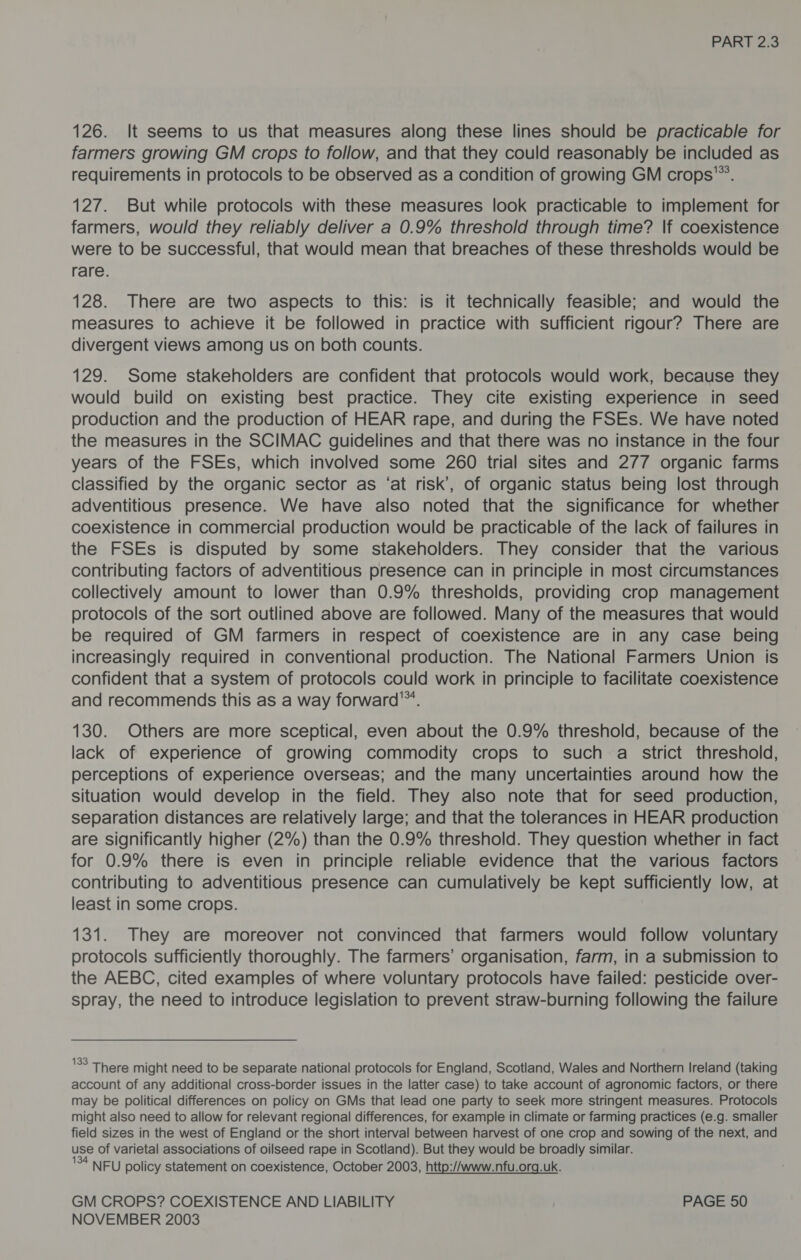 126. It seems to us that measures along these lines should be practicable for farmers growing GM crops to follow, and that they could reasonably be included as requirements in protocols to be observed as a condition of growing GM crops’”. 127. But while protocols with these measures look practicable to implement for farmers, would they reliably deliver a 0.9% threshold through time? lf coexistence were to be successful, that would mean that breaches of these thresholds would be rare. 128. There are two aspects to this: is it technically feasible; and would the measures to achieve it be followed in practice with sufficient rigour? There are divergent views among us on both counts. 129. Some stakeholders are confident that protocols would work, because they would build on existing best practice. They cite existing experience in seed production and the production of HEAR rape, and during the FSEs. We have noted the measures in the SCIMAC guidelines and that there was no instance in the four years of the FSEs, which involved some 260 trial sites and 277 organic farms classified by the organic sector as ‘at risk’, of organic status being lost through adventitious presence. We have also noted that the significance for whether coexistence in commercial production would be practicable of the lack of failures in the FSEs is disputed by some stakeholders. They consider that the various contributing factors of adventitious presence can in principle in most circumstances collectively amount to lower than 0.9% thresholds, providing crop management protocols of the sort outlined above are followed. Many of the measures that would be required of GM farmers in respect of coexistence are in any case being increasingly required in conventional production. The National Farmers Union Is confident that a system of protocols could work in principle to facilitate coexistence and recommends this as a way forward™. 130. Others are more sceptical, even about the 0.9% threshold, because of the lack of experience of growing commodity crops to such a strict threshold, perceptions of experience overseas; and the many uncertainties around how the situation would develop in the field. They also note that for seed production, separation distances are relatively large; and that the tolerances in HEAR production are significantly higher (2%) than the 0.9% threshold. They question whether in fact for 0.9% there is even in principle reliable evidence that the various factors contributing to adventitious presence can cumulatively be kept sufficiently low, at least in some crops. 131. They are moreover not convinced that farmers would follow voluntary protocols sufficiently thoroughly. The farmers’ organisation, farm, in a submission to the AEBC, cited examples of where voluntary protocols have failed: pesticide over- spray, the need to introduce legislation to prevent straw-burning following the failure 'SS There might need to be separate national protocols for England, Scotland, Wales and Northern Ireland (taking account of any additional cross-border issues in the latter case) to take account of agronomic factors, or there may be political differences on policy on GMs that lead one party to seek more stringent measures. Protocols might also need to allow for relevant regional differences, for example in climate or farming practices (e.g. smaller field sizes in the west of England or the short interval between harvest of one crop and sowing of the next, and use of varietal associations of oilseed rape in Scotland). But they would be broadly similar. 134 NEU policy statement on coexistence, October 2003, http://www.nfu.org.uk. GM CROPS? COEXISTENCE AND LIABILITY PAGE 50