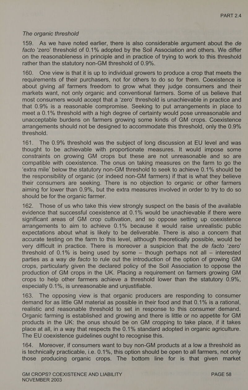 The organic threshold 159. As we have noted earlier, there is also considerable argument about the de facto ‘zero’ threshold of 0.1% adopted by the Soil Association and others. We differ on the reasonableness in principle and in practice of trying to work to this threshold rather than the statutory non-GM threshold of 0.9%. 160. One view is that it is up to individual growers to produce a crop that meets the requirements of their purchasers, not for others to do so for them. Coexistence is about giving al/ farmers freedom to grow what they judge consumers and their markets want, not only organic and conventional farmers. Some of us believe that most consumers would accept that a ‘zero’ threshold is unachievable in practice and that 0.9% is a reasonable compromise. Seeking to put arrangements in place to meet a 0.1% threshold with a high degree of certainty would pose unreasonable and unacceptable burdens on farmers growing some kinds of GM crops. Coexistence arrangements should not be designed to accommodate this threshold, only the 0.9% threshold. 161. The 0.9% threshold was the subject of long discussion at EU level and was thought to be achievable with proportionate measures. It would impose some constraints on growing GM crops but these are not unreasonable and so are compatible with coexistence. The onus on taking measures on the farm to go the ‘extra mile’ below the statutory non-GM threshold to seek to achieve 0.1% should be the responsibility of organic (or indeed non-GM farmers) if that is what they believe their consumers are seeking. There is no objection to organic or other farmers aiming for lower than 0.9%, but the extra measures involved in order to try to do so should be for the organic farmer. 162. Those of us who take this view strongly suspect on the basis of the available evidence that successful coexistence at 0.1% would be unachievable if there were significant areas of GM crop cultivation, and so oppose setting up coexistence arrangements to aim to achieve 0.1% because it would raise unrealistic public expectations about what is likely to be deliverable. There is also a concern that accurate testing on the farm to this level, although theoretically possible, would be very difficult in practice. There is moreover a suspicion that the de facto ‘zero’ threshold of 0.1% is being used by some — though perhaps not all — interested parties as a way de facto to rule out the introduction of the option of growing GM crops, particularly given the declared policy of the Soil Association to oppose the production of GM crops in the UK. Placing a requirement on farmers growing GM crops to help other farmers achieve a threshold lower than the statutory 0.9%, especially 0.1%, is unreasonable and unjustifiable. 163. The opposing view is that organic producers are responding to consumer demand for as little GM material as possible in their food and that 0.1% is a rational, realistic and reasonable threshold to set in response to this consumer demand. Organic farming is established and growing and there is little or no appetite for GM products in the UK: the onus should be on GM cropping to take place, if it takes place at all, in a way that respects the 0.1% standard adopted in organic agriculture. The EU coexistence guidelines ought to recognise this. 164. Moreover, if consumers want to buy non-GM products at a low a threshold as is technically practicable, i.e. 0.1%, this option should be open to all farmers, not only those producing organic crops. The bottom line for is that given market GM CROPS? COEXISTENCE AND LIABILITY PAGE 58