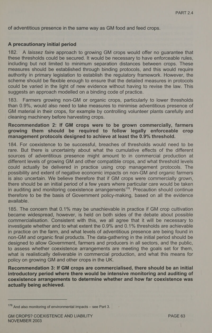of adventitious presence in the same way as GM food and feed crops. A precautionary initial period 182. A J/aissez faire approach to growing GM crops would offer no guarantee that these thresholds could be secured. It would be necessary to have enforceable rules, including but not limited to minimum separation distances between crops. These measures should be established through binding protocols, and this would require authority in primary legislation to establish the regulatory framework. However, the scheme should be flexible enough to ensure that the detailed measures in protocols could be varied in the light of new evidence without having to revise the law. This suggests an approach modelled on a binding code of practice. 183. Farmers growing non-GM or organic crops, particularly to lower thresholds than 0.9%, would also need to take measures to minimise adventitious presence of GM material in their crops, for example by controlling volunteer plants carefully and cleaning machinery before harvesting crops. Recommendation 2: If GM crops were to be grown commercially, farmers growing them should be required to follow legally enforceable crop management protocols designed to achieve at least the 0.9% threshold. 184. For coexistence to be successful, breaches of thresholds would need to be rare. But there is uncertainty about what the cumulative effects of the different sources of adventitious presence might amount to in commercial production at different levels of growing GM and other compatible crops, and what threshold levels could actually be delivered in practice using crop management protocols. The possibility and extent of negative economic impacts on non-GM and organic farmers is also uncertain. We believe therefore that if GM crops were commercially grown, there should be an initial period of a few years where particular care would be taken in auditing and monitoring coexistence arrangements'”. Precaution should continue therefore to be the basis of Government policy-making, based on all the evidence available. 185. The concern that 0.1% may be unachievable in practice if GM crop cultivation became widespread, however, is held on both sides of the debate about possible commercialisation. Consistent with this, we all agree that it will be necessary to investigate whether and to what extent the 0.9% and 0.1% thresholds are achievable in practice on the farm, and what levels of adventitious presence are being found in non-GM and organic final products. The data-gathering in the initial period should be designed to allow Government, farmers and producers in all sectors, and the public, to assess whether coexistence arrangements are meeting the goals set for them, what is realistically deliverable in commercial production, and what this means for policy on growing GM and other crops in the UK. Recommendation 3: If GM crops are commercialised, there should be an initial introductory period where there would be intensive monitoring and auditing of coexistence arrangements to determine whether and how far coexistence was actually being achieved. 78 and also monitoring of environmental impacts — see Part 3. GM CROPS? COEXISTENCE AND LIABILITY PAGE 63