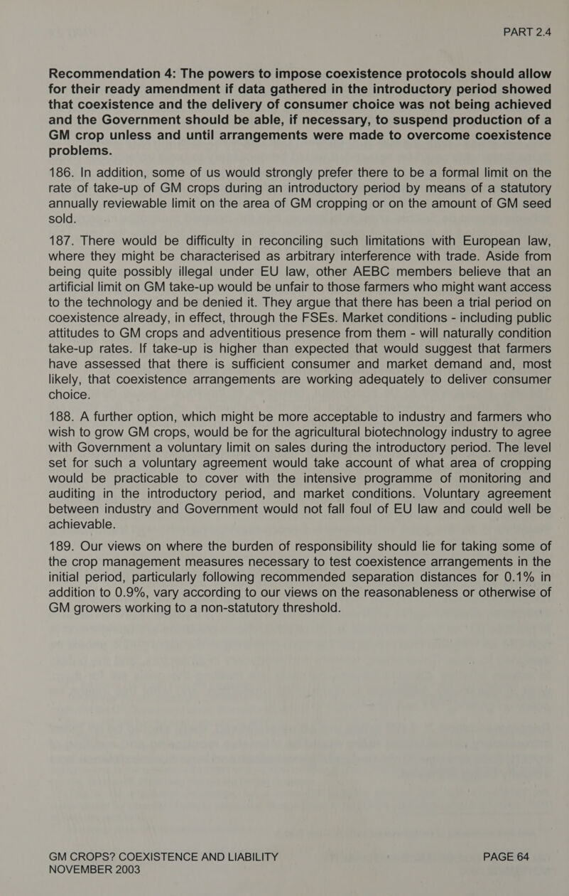 Recommendation 4: The powers to impose coexistence protocols should allow for their ready amendment if data gathered in the introductory period showed that coexistence and the delivery of consumer choice was not being achieved and the Government should be able, if necessary, to suspend production of a GM crop unless and until arrangements were made to overcome coexistence problems. 186. In addition, some of us would strongly prefer there to be a formal limit on the rate of take-up of GM crops during an introductory period by means of a statutory annually reviewable limit on the area of GM cropping or on the amount of GM seed sold. 187. There would be difficulty in reconciling such limitations with European law, where they might be characterised as arbitrary interference with trade. Aside from being quite possibly illegal under EU law, other AEBC members believe that an artificial limit on GM take-up would be unfair to those farmers who might want access to the technology and be denied it. They argue that there has been a trial period on coexistence already, in effect, through the FSEs. Market conditions - including public attitudes to GM crops and adventitious presence from them - will naturally condition take-up rates. If take-up is higher than expected that would suggest that farmers have assessed that there is sufficient consumer and market demand and, most likely, that coexistence arrangements are working adequately to deliver consumer choice. 188. A further option, which might be more acceptable to industry and farmers who wish to grow GM crops, would be for the agricultural biotechnology industry to agree with Government a voluntary limit on sales during the introductory period. The level set for such a voluntary agreement would take account of what area of cropping would be practicable to cover with the intensive programme of monitoring and auditing in the introductory period, and market conditions. Voluntary agreement between industry and Government would not fall foul of EU law and could well be achievable. | 189. Our views on where the burden of responsibility should lie for taking some of the crop management measures necessary to test coexistence arrangements in the initial period, particularly following recommended separation distances for 0.1% in addition to 0.9%, vary according to our views on the reasonableness or otherwise of GM growers working to a non-statutory threshold. GM CROPS? COEXISTENCE AND LIABILITY PAGE 64