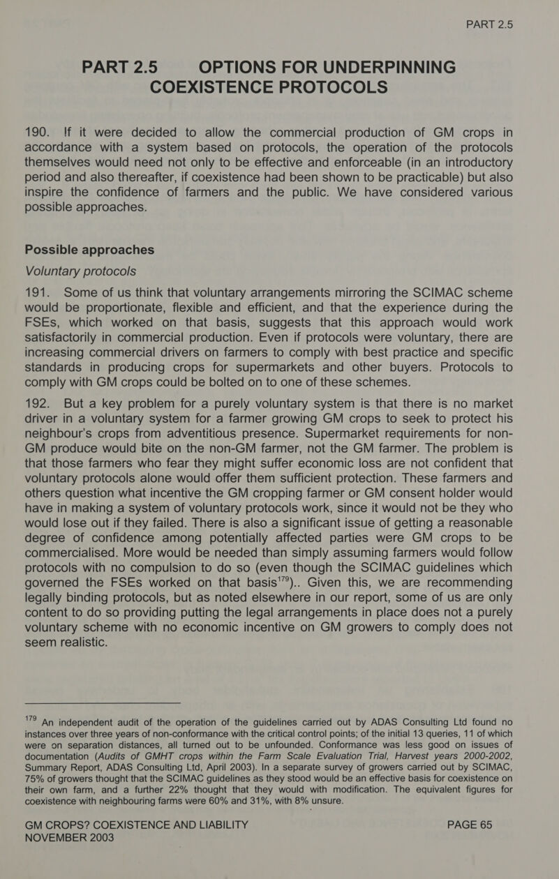 PART 2.5 OPTIONS FOR UNDERPINNING COEXISTENCE PROTOCOLS 190. If it were decided to allow the commercial production of GM crops in accordance with a system based on protocols, the operation of the protocols themselves would need not only to be effective and enforceable (in an introductory period and also thereafter, if coexistence had been shown to be practicable) but also inspire the confidence of farmers and the public. We have considered various possible approaches. Possible approaches Voluntary protocols 191. Some of us think that voluntary arrangements mirroring the SCIMAC scheme would be proportionate, flexible and efficient, and that the experience during the FSEs, which worked on that basis, suggests that this approach would work satisfactorily in commercial production. Even if protocols were voluntary, there are increasing commercial drivers on farmers to comply with best practice and specific standards in producing crops for supermarkets and other buyers. Protocols to comply with GM crops could be bolted on to one of these schemes. 192. But a key problem for a purely voluntary system is that there is no market driver in a voluntary system for a farmer growing GM crops to seek to protect his neighbour's crops from adventitious presence. Supermarket requirements for non- GM produce would bite on the non-GM farmer, not the GM farmer. The problem is that those farmers who fear they might suffer economic loss are not confident that voluntary protocols alone would offer them sufficient protection. These farmers and others question what incentive the GM cropping farmer or GM consent holder would have in making a system of voluntary protocols work, since it would not be they who would lose out if they failed. There is also a significant issue of getting a reasonable degree of confidence among potentially affected parties were GM crops to be commercialised. More would be needed than simply assuming farmers would follow protocols with no compulsion to do so (even though the SCIMAC guidelines which governed the FSEs worked on that basis'”).. Given this, we are recommending legally binding protocols, but as noted elsewhere in our report, some of us are only content to do so providing putting the legal arrangements in place does not a purely voluntary scheme with no economic incentive on GM growers to comply does not seem realistic. VRlAn independent audit of the operation of the guidelines carried out by ADAS Consulting Ltd found no instances over three years of non-conformance with the critical control points; of the initial 13 queries, 11 of which were on separation distances, all turned out to be unfounded. Conformance was less good on issues of documentation (Audits of GMHT crops within the Farm Scale Evaluation Trial, Harvest years 2000-2002, Summary Report, ADAS Consulting Ltd, April 2003). In a separate survey of growers carried out by SCIMAC, 75% of growers thought that the SCIMAC guidelines as they stood would be an effective basis for coexistence on their own farm, and a further 22% thought that they would with modification. The equivalent figures for coexistence with neighbouring farms were 60% and 31%, with 8% unsure. GM CROPS? COEXISTENCE AND LIABILITY PAGE 65