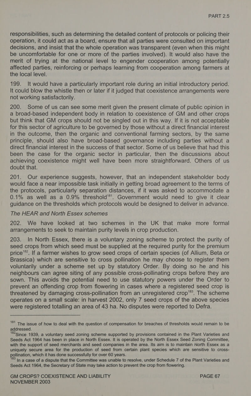 responsibilities, such as determining the detailed content of protocols or policing their operation, it could act as a board, ensure that all parties were consulted on important decisions, and insist that the whole operation was transparent (even when this might be uncomfortable for one or more of the parties involved). It would also have the merit of trying at the national level to engender cooperation among potentially affected parties, reinforcing or perhaps learning from cooperation among farmers at the local level. 199. It would have a particularly important role during an initial introductory period. It could blow the whistle then or later if it judged that coexistence arrangements were not working satisfactorily. 200. Some of us can see some merit given the present climate of public opinion in a broad-based independent body in relation to coexistence of GM and other crops but think that GM crops should not be singled out in this way. If it is not acceptable for this sector of agriculture to be governed by those without a direct financial interest in the outcome, then the organic and conventional farming sectors, by the same principle, should also have broad-based governance including parties without a direct financial interest in the success of that sector. Some of us believe that had this been the case for the organic sector in particular, then the discussions about achieving coexistence might well have been more straightforward. Others of us doubt that. 201. Our experience suggests, however, that an independent stakeholder body would face a near impossible task initially in getting broad agreement to the terms of the protocols, particularly separation distances, if it was asked to accommodate a 0.1% as well as a 0.9% threshold’*'. Government would need to give it clear guidance on the thresholds which protocols would be designed to deliver in advance. The HEAR and North Essex schemes 202. We have looked at two schemes in the UK that make more formal arrangements to seek to maintain purity levels in crop production. 203. In North Essex, there is a voluntary zoning scheme to protect the purity of seed crops from which seed must be supplied at the required purity for the premium price’**. If a farmer wishes to grow seed crops of certain species (of Allium, Beta or Brassica) which are sensitive to cross pollination he may choose to register them voluntarily under a scheme set up by statutory Order. By doing so he and his neighbours can agree siting of any possible cross-pollinating crops before they are sown. This avoids the potential need to use statutory powers under the Order to prevent an offending crop from flowering in cases where a registered seed crop is threatened by damaging cross-pollination from an unregistered crop’. The scheme operates on a small scale: in harvest 2002, only 7 seed crops of the above species were registered totalling an area of 43 ha. No disputes were reported to Defra. ‘81 The issue of how to deal with the question of compensation for breaches of thresholds would remain to be addressed. '82Since 1939, a voluntary seed zoning scheme supported by provisions contained in the Plant Varieties and Seeds Act 1964 has been in place in North Essex. It is operated by the North Essex Seed Zoning Committee, with the support of seed merchants and seed companies in the area. Its aim is to maintain North Essex as a uniquely secure area for the production of seed from certain plant species which are sensitive to cross- pollination, which it has done successfully for over 60 years. In a case of a dispute that the Committee was unable to resolve, under Schedule 7 of the Plant Varieties and Seeds Act 1964, the Secretary of State may take action to prevent the crop from flowering. GM CROPS? COEXISTENCE AND LIABILITY PAGE 67