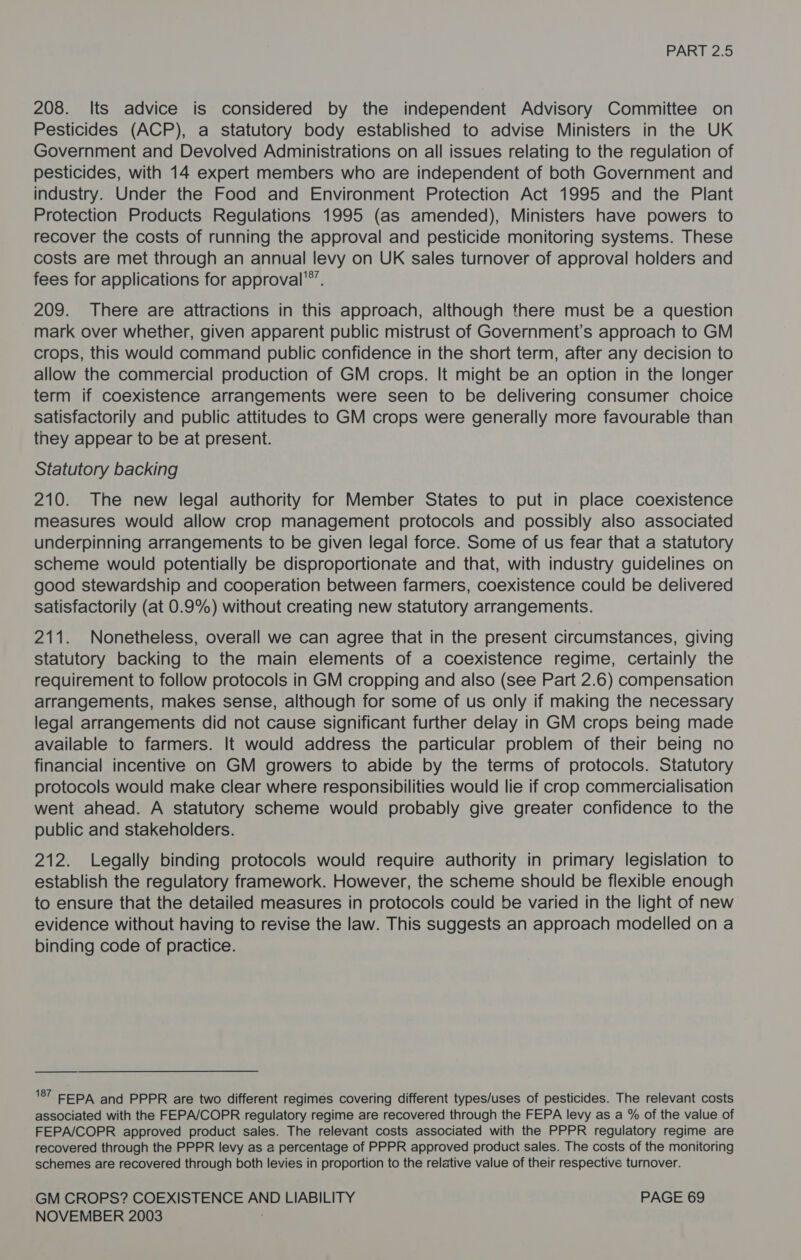 208. Its advice is considered by the independent Advisory Committee on Pesticides (ACP), a statutory body established to advise Ministers in the UK Government and Devolved Administrations on all issues relating to the regulation of pesticides, with 14 expert members who are independent of both Government and industry. Under the Food and Environment Protection Act 1995 and the Plant Protection Products Regulations 1995 (as amended), Ministers have powers to recover the costs of running the approval and pesticide monitoring systems. These costs are met through an annual levy on UK sales turnover of approval holders and fees for applications for approval'®’. 209. There are attractions in this approach, although there must be a question mark over whether, given apparent public mistrust of Government’s approach to GM crops, this would command public confidence in the short term, after any decision to allow the commercial production of GM crops. It might be an option in the longer term if coexistence arrangements were seen to be delivering consumer choice satisfactorily and public attitudes to GM crops were generally more favourable than they appear to be at present. Statutory backing 210. The new legal authority for Member States to put in place coexistence measures would allow crop management protocols and possibly also associated underpinning arrangements to be given legal force. Some of us fear that a statutory scheme would potentially be disproportionate and that, with industry guidelines on good stewardship and cooperation between farmers, coexistence could be delivered satisfactorily (at 0.9%) without creating new statutory arrangements. 211. Nonetheless, overall we can agree that in the present circumstances, giving statutory backing to the main elements of a coexistence regime, certainly the requirement to follow protocols in GM cropping and also (see Part 2.6) compensation arrangements, makes sense, although for some of us only if making the necessary legal arrangements did not cause significant further delay in GM crops being made available to farmers. It would address the particular problem of their being no financial incentive on GM growers to abide by the terms of protocols. Statutory protocols would make clear where responsibilities would lie if crop commercialisation went ahead. A statutory scheme would probably give greater confidence to the public and stakeholders. 212. Legally binding protocols would require authority in primary legislation to establish the regulatory framework. However, the scheme should be flexible enough to ensure that the detailed measures in protocols could be varied in the light of new evidence without having to revise the law. This suggests an approach modelled on a binding code of practice. '87 EEPA and PPPR are two different regimes covering different types/uses of pesticides. The relevant costs associated with the FEPA/COPR regulatory regime are recovered through the FEPA levy as a % of the value of FEPA/COPR approved product sales. The relevant costs associated with the PPPR regulatory regime are recovered through the PPPR levy as a percentage of PPPR approved product sales. The costs of the monitoring schemes are recovered through both levies in proportion to the relative value of their respective turnover. GM CROPS? COEXISTENCE AND LIABILITY PAGE 69