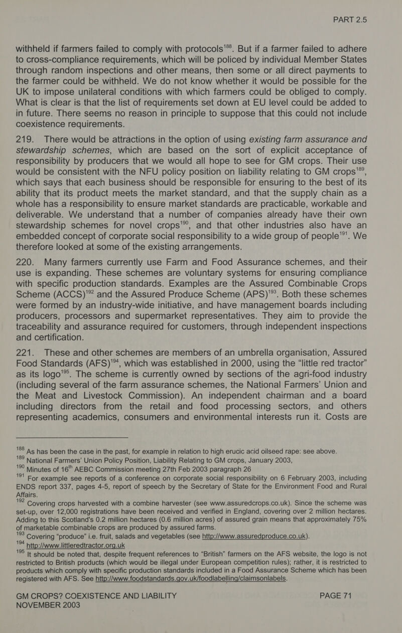 withheld if farmers failed to comply with protocols'®’. But if a farmer failed to adhere to cross-compliance requirements, which will be policed by individual Member States through random inspections and other means, then some or all direct payments to the farmer could be withheld. We do not know whether it would be possible for the UK to impose unilateral conditions with which farmers could be obliged to comply. What is clear is that the list of requirements set down at EU level could be added to in future. There seems no reason in principle to suppose that this could not include coexistence requirements. 219. There would be attractions in the option of using existing farm assurance and stewardship schemes, which are based on the sort of explicit acceptance of responsibility by producers that we would all hope to see for GM crops. Their use would be consistent with the NFU policy position on liability relating to GM crops, which says that each business should be responsible for ensuring to the best of its ability that its product meets the market standard, and that the supply chain as a whole has a responsibility to ensure market standards are practicable, workable and deliverable. We understand that a number of companies already have their own stewardship schemes for novel crops'”, and that other industries also have an embedded concept of corporate social responsibility to a wide group of people’. We therefore looked at some of the existing arrangements. 220. Many farmers currently use Farm and Food Assurance schemes, and their use is expanding. These schemes are voluntary systems for ensuring compliance with specific production standards. Examples are the Assured Combinable Crops Scheme (ACCS)'” and the Assured Produce Scheme (APS)'”. Both these schemes were formed by an industry-wide initiative, and have management boards including producers, processors and supermarket representatives. They aim to provide the traceability and assurance required for customers, through independent inspections and certification. 221. These and other schemes are members of an umbrella organisation, Assured Food Standards (AFS)™, which was established in 2000, using the “little red tractor” as its logo’®. The scheme is currently owned by sections of the agri-food industry (including several of the farm assurance schemes, the National Farmers’ Union and the Meat and Livestock Commission). An independent chairman and a board including directors from the retail and food processing sectors, and others representing academics, consumers and environmental interests run it. Costs are 188 189 As has been the case in the past, for example in relation to high erucic acid oilseed rape: see above. National Farmers’ Union Policy Position, Liability Relating to GM crops, January 2003, '90 Minutes of 16 AEBC Commission meeting 27th Feb 2003 paragraph 26 7 For example see reports of a conference on corporate social responsibility on 6 February 2003, including ENDS report 337, pages 4-5, report of speech by the Secretary of State for the Environment Food and Rural Affairs. 1 Covering crops harvested with a combine harvester (see www.assuredcrops.co.uk). Since the scheme was set-up, over 12,000 registrations have been received and verified in England, covering over 2 million hectares. Adding to this Scotland's 0.2 million hectares (0.6 million acres) of assured grain means that approximately 75% of marketable combinable crops are produced by assured farms. we Covering “produce” i.e. fruit, salads and vegetables (see http://www.assuredproduce.co.uk). bee http://www. littleredtractor.org.uk ‘2° It should be noted that, despite frequent references to “British” farmers on the AFS website, the logo is not restricted to British products (which would be illegal under European competition rules); rather, it is restricted to products which comply with specific production standards included in a Food Assurance Scheme which has been registered with AFS. See http://www.foodstandards.gov.uk/foodlabelling/claimsonlabels. GM CROPS? COEXISTENCE AND LIABILITY PAGE 71