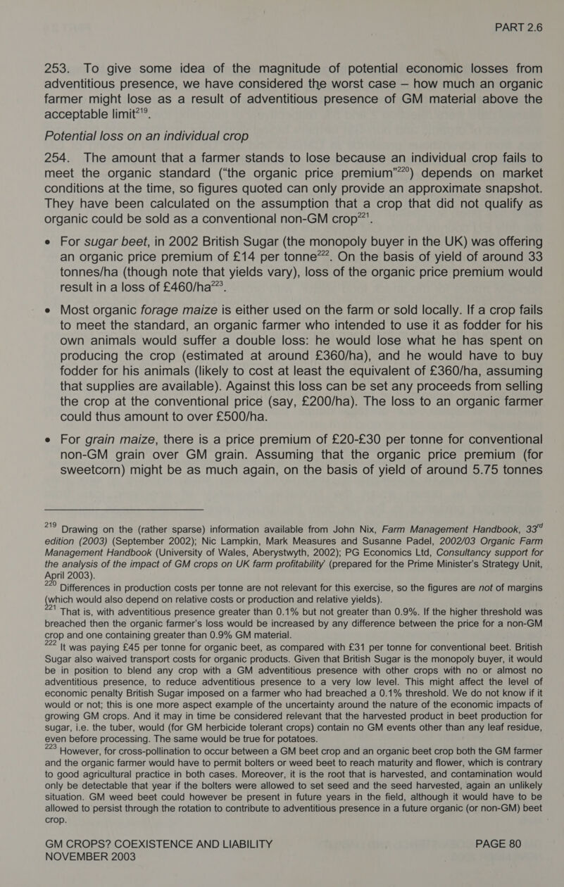 253. To give some idea of the magnitude of potential economic losses from adventitious presence, we have considered the worst case — how much an organic farmer might lose as a result of adventitious presence of GM material above the acceptable limit?”’. Potential loss on an individual crop 254. The amount that a farmer stands to lose because an individual crop fails to meet the organic standard (“the organic price premium”’”°) depends on market conditions at the time, so figures quoted can only provide an approximate snapshot. They have been calculated on the assumption that a crop that did not qualify as organic could be sold as a conventional non-GM crop. e For sugar beet, in 2002 British Sugar (the monopoly buyer in the UK) was offering an organic price premium of £14 per tonne*”. On the basis of yield of around 33 tonnes/ha (though note that yields vary), loss of the organic price premium would result in a loss of £460/ha™’. e Most organic forage maize is either used on the farm or sold locally. If a crop fails to meet the standard, an organic farmer who intended to use it as fodder for his own animals would suffer a double loss: he would lose what he has spent on producing the crop (estimated at around £360/ha), and he would have to buy fodder for his animals (likely to cost at least the equivalent of £360/ha, assuming that supplies are available). Against this loss can be set any proceeds from selling the crop at the conventional price (say, £200/ha). The loss to an organic farmer could thus amount to over £500/ha. e For grain maize, there is a price premium of £20-£30 per tonne for conventional non-GM grain over GM grain. Assuming that the organic price premium (for sweetcorn) might be as much again, on the basis of yield of around 5.75 tonnes mid Drawing on the (rather sparse) information available from John Nix, Farm Management Handbook, 337 edition (2003) (September 2002); Nic Lampkin, Mark Measures and Susanne Padel, 2002/03 Organic Farm Management Handbook (University of Wales, Aberystwyth, 2002); PG Economics Ltd, Consultancy support for the analysis of the impact of GM crops on UK farm profitability (prepared for the Prime Minister's Strategy Unit, April 2003). : 220 Differences in production costs per tonne are not relevant for this exercise, so the figures are not of margins {which would also depend on relative costs or production and relative yields). That is, with adventitious presence greater than 0.1% but not greater than 0.9%. If the higher threshold was breached then the organic farmer's loss would be increased by any difference between the price for a non-GM crop and one containing greater than 0.9% GM material. 222 It was paying £45 per tonne for organic beet, as compared with £31 per tonne for conventional beet. British Sugar also waived transport costs for organic products. Given that British Sugar is the monopoly buyer, it would be in position to blend any crop with a GM adventitious presence with other crops with no or almost no adventitious presence, to reduce adventitious presence to a very low level. This might affect the level of economic penalty British Sugar imposed on a farmer who had breached a 0.1% threshold. We do not know if it would or not; this is one more aspect example of the uncertainty around the nature of the economic impacts of growing GM crops. And it may in time be considered relevant that the harvested product in beet production for sugar, i.e. the tuber, would (for GM herbicide tolerant crops) contain no GM events other than any leaf residue, even before processing. The same would be true for potatoes. a However, for cross-pollination to occur between a GM beet crop and an organic beet crop both the GM farmer and the organic farmer would have to permit bolters or weed beet to reach maturity and flower, which is contrary to good agricultural practice in both cases. Moreover, it is the root that is harvested, and contamination would only be detectable that year if the bolters were allowed to set seed and the seed harvested, again an unlikely situation. GM weed beet could however be present in future years in the field, although it would have to be allowed to persist through the rotation to contribute to adventitious presence in a future organic (or non-GM) beet crop. GM CROPS? COEXISTENCE AND LIABILITY PAGE 80