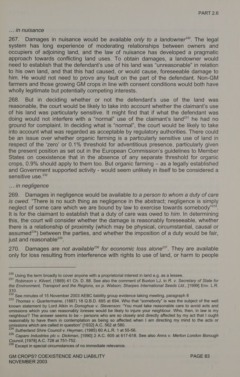 .. IN nuisance 267. Damages in nuisance would be available only to a landowner’. The legal system has long experience of moderating relationships between owners and occupiers of adjoining land, and the law of nuisance has developed a pragmatic approach towards conflicting land uses. To obtain damages, a landowner would need to establish that the defendant’s use of his land was “unreasonable” in relation to his own land, and that this had caused, or would cause, foreseeable damage to him. He would not need to prove any fault on the part of the defendant. Non-GM farmers and those growing GM crops in line with consent conditions would both have wholly legitimate but potentially competing interests. 268. But in deciding whether or not the defendant's use of the land was reasonable, the court would be likely to take into account whether the claimant’s use of his land was particularly sensitive. It might find that if what the defendant was doing would not interfere with a “normal” use of the claimant’s land**' he had no ground for complaint. In deciding what is “normal”, the court would be likely to take into account what was regarded as acceptable by regulatory authorities. There could be an issue over whether organic farming is a particularly sensitive use of land in respect of the ‘zero’ or 0.1% threshold for adventitious presence, particularly given the present position as set out in the European Commission’s guidelines to Member States on coexistence that in the absence of any separate threshold for organic crops, 0.9% should apply to them too. But organic farming — as a legally established and Government supported activity - would seem unlikely in itself to be considered a sensitive use.*** . in negligence 269. Damages in negligence would be available to a person to whom a duty of care is owed. “There is no such thing as negligence in the abstract; negligence is simply neglect of some care which we are bound by law to exercise towards somebody”*”. It is for the claimant to establish that a duty of care was owed to him. In determining this, the court will consider whether the damage is reasonably foreseeable, whether there is a relationship of proximity (which may be physical, circumstantial, causal or assumed*”) between the parties, and whether the imposition of a duty would be fair, just and reasonable*”. 270. Damages are not available**’ for economic loss alone*’. They are available only for loss resulting from interference with rights to use of land, or harm to people se Using the term broadly to cover anyone with a proprietorial interest in land e.g. as a lessee. 37 Robinson v. Kilvert, (1889) 41 Ch. D. 88. See also the comment of Buxton LJ. in R. v. Secretary of State for the Environment, Transport and the Regions, ex p. Watson; Sharpes International Seeds Ltd., [1999] Env. L.R. 310. 282 See minutes of 15 November 2003 AEBC liability group evidence taking meeting, paragraph 8 233 Thomas v. Quartermaine, (1887) 18 Q.B.D. 685 at 694. Who that “somebody” is was the subject of the well known statement by Lord Atkin in Donoghue v. Stevenson: “You must take reasonable care to avoid acts and omissions which you can reasonably ioresee would be likely to injure your neighbour. Who, then, in law is my neighbour? The answer seems to be — persons who are so closely and directly affected by my act that | ought reasonably to have them in contemplation as being so affected when | am directing my mind to the acts or omissions which are called in question” [1932] A.C. 562 at 580. 34 Sutherland Shire Council v. Heyman, (1985) 60 A.L.R. 1 at 55-56. S Caparo Industries plc v. Dickman, [1990] 2 A.C. 605 at 617-618. See also Anns v. Merton London Borough Council, [1978] A.C. 728 at 751-752. - Except in special circumstances of no immediate relevance. GM CROPS? COEXISTENCE AND LIABILITY PAGE 83