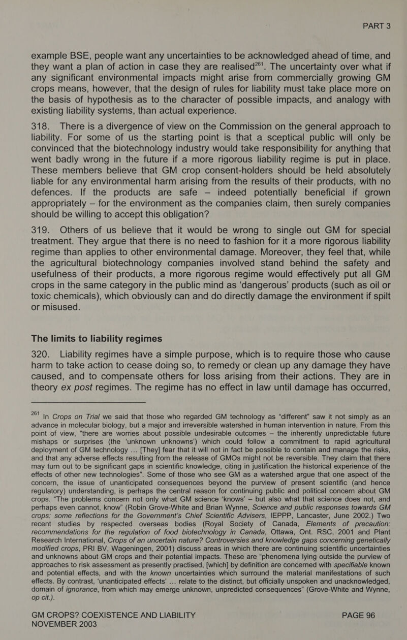 example BSE, people want any uncertainties to be acknowledged ahead of time, and they want a plan of action in case they are realised*’. The uncertainty over what if any significant environmental impacts might arise from commercially growing GM crops means, however, that the design of rules for liability must take place more on the basis of hypothesis as to the character of possible impacts, and analogy with existing liability systems, than actual experience. 318. There is a divergence of view on the Commission on the general approach to liability. For some of us the starting point is that a sceptical public will only be convinced that the biotechnology industry would take responsibility for anything that went badly wrong in the future if a more rigorous liability regime is put in place. These members believe that GM crop consent-holders should be held absolutely liable for any environmental harm arising from the results of their products, with no defences. If the products are safe — indeed potentially beneficial if grown appropriately — for the environment as the companies claim, then surely companies should be willing to accept this obligation? 319. Others of us believe that it would be wrong to single out GM for special treatment. They argue that there is no need to fashion for it a more rigorous liability regime than applies to other environmental damage. Moreover, they feel that, while the agricultural biotechnology companies involved stand behind the safety and usefulness of their products, a more rigorous regime would effectively put all GM crops in the same category in the public mind as ‘dangerous’ products (such as oil or toxic chemicals), which obviously can and do directly damage the environment if spilt or misused. The limits to liability regimes 320. Liability regimes have a simple purpose, which is to require those who cause harm to take action to cease doing so, to remedy or clean up any damage they have caused, and to compensate others for loss arising from their actions. They are in theory ex post regimes. The regime has no effect in law until damage has occurred, ee fy Crops on Trial we said that those who regarded GM technology as “different” saw it not simply as. an advance in molecular biology, but a major and irreversible watershed in human intervention in nature. From this point of view, “there are worries about possible undesirable outcomes — the inherently unpredictable future mishaps or surprises (the ‘unknown unknowns’) which could follow a commitment to rapid agricultural deployment of GM technology ... [They] fear that it will not in fact be possible to contain and manage the risks, and that any adverse effects resulting from the release of GMOs might not be reversible. They claim that there may turn out to be significant gaps in scientific knowledge, citing in justification the historical experience of the effects of other new technologies”. Some of those who see GM as a watershed argue that one aspect of the concern, the issue of unanticipated consequences beyond the purview of present scientific (and hence regulatory) understanding, is perhaps the central reason for continuing public and political concern about GM crops. “The problems concern not only what GM science ‘knows’ — but also what that science does not, and perhaps even cannot, know” (Robin Grove-White and Brian Wynne, Science and public responses towards GM crops: some reflections for the Government’s Chief Scientific Advisers, IEPPP, Lancaster, June 2002.) Two recent studies by respected overseas bodies (Royal Society of Canada, Elements of precaution: recommendations for the regulation of food biotechnology in Canada, Ottawa, Ont. RSC, 2001 and Plant Research International, Crops of an uncertain nature? Controversies and knowledge gaps concerning genetically modified crops, PRI BV, Wageningen, 2001) discuss areas in which there are continuing scientific uncertainties and unknowns about GM crops and their potential impacts. These are “phenomena lying outside the purview of approaches to risk assessment as presently practised, [which] by definition are concerned with specifiable known and potential effects, and with the known uncertainties which surround the material manifestations of such effects. By contrast, ‘unanticipated effects’ ... relate to the distinct, but officially unspoken and unacknowledged, domain of ignorance, from which may emerge unknown, unpredicted consequences” (Grove-White and Wynne, op cit.). GM CROPS? COEXISTENCE AND LIABILITY PAGE 96