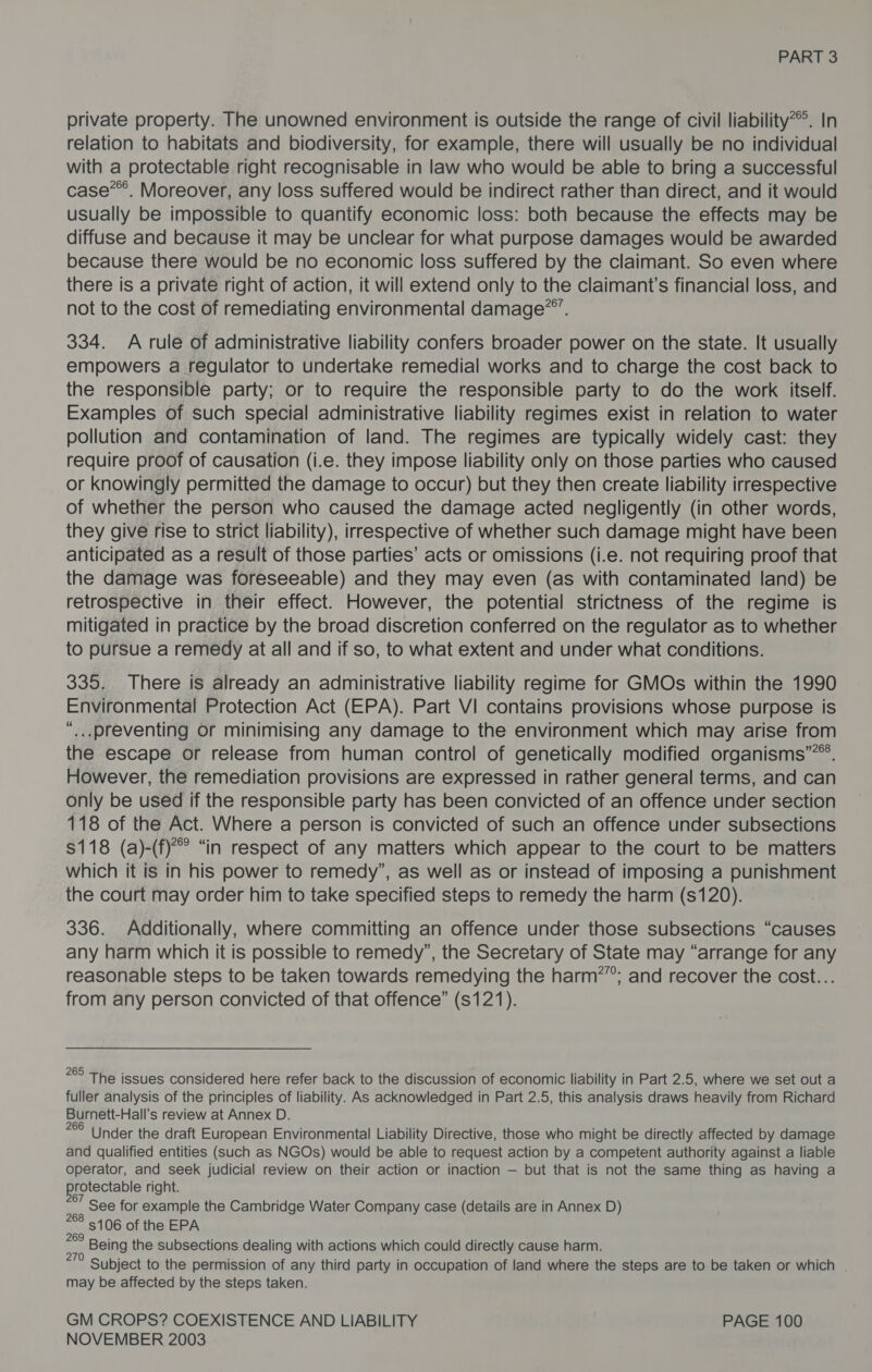 private property. The unowned environment is outside the range of civil liability*®. In relation to habitats and biodiversity, for example, there will usually be no individual with a protectable right recognisable in law who would be able to bring a successful case’. Moreover, any loss suffered would be indirect rather than direct, and it would usually be impossible to quantify economic loss: both because the effects may be diffuse and because it may be unclear for what purpose damages would be awarded because there would be no economic loss suffered by the claimant. So even where there is a private right of action, it will extend only to the claimant's financial loss, and not to the cost of remediating environmental damage”. 334. A rule of administrative liability confers broader power on the state. It usually empowers a regulator to undertake remedial works and to charge the cost back to the responsible party; or to require the responsible party to do the work itself. Examples of such special administrative liability regimes exist in relation to water pollution and contamination of land. The regimes are typically widely cast: they require proof of causation (i.e. they impose liability only on those parties who caused or knowingly permitted the damage to occur) but they then create liability irrespective of whether the person who caused the damage acted negligently (in other words, they give rise to strict liability), irrespective of whether such damage might have been anticipated as a result of those parties’ acts or omissions (i.e. not requiring proof that the damage was foreseeable) and they may even (as with contaminated land) be retrospective in their effect. However, the potential strictness of the regime is mitigated in practice by the broad discretion conferred on the regulator as to whether to pursue a remedy at all and if so, to what extent and under what conditions. 335. There is already an administrative liability regime for GMOs within the 1990 Environmental Protection Act (EPA). Part VI contains provisions whose purpose is “...preventing or minimising any damage to the environment which may arise from the escape or release from human control of genetically modified organisms”®. However, the remediation provisions are expressed in rather general terms, and can only be used if the responsible party has been convicted of an offence under section 118 of the Act. Where a person is convicted of such an offence under subsections $118 (a)-(f)’ “in respect of any matters which appear to the court to be matters which it is in his power to remedy”, as well as or instead of imposing a punishment the court may order him to take specified steps to remedy the harm (s120). 336. Additionally, where committing an offence under those subsections “causes any harm which it is possible to remedy”, the Secretary of State may “arrange for any reasonable steps to be taken towards remedying the harm”; and recover the cost... from any person convicted of that offence” ($121). °° The issues considered here refer back to the discussion of economic liability in Part 2.5, where we set out a fuller analysis of the principles of liability. As acknowledged in Part 2.5, this analysis draws heavily from Richard Burnett-Hall’s review at Annex D. 28 Under the draft European Environmental Liability Directive, those who might be directly affected by damage and qualified entities (such as NGOs) would be able to request action by a competent authority against a liable operator, and seek judicial review on their action or inaction — but that is not the same thing as having a protectable right. See for example the Cambridge Water Company case (details are in Annex D) 88 5106 of the EPA oa Being the subsections dealing with actions which could directly cause harm. Jk Subject to the permission of any third party in occupation of land where the steps are to be taken or which | may be affected by the steps taken. GM CROPS? COEXISTENCE AND LIABILITY PAGE 100
