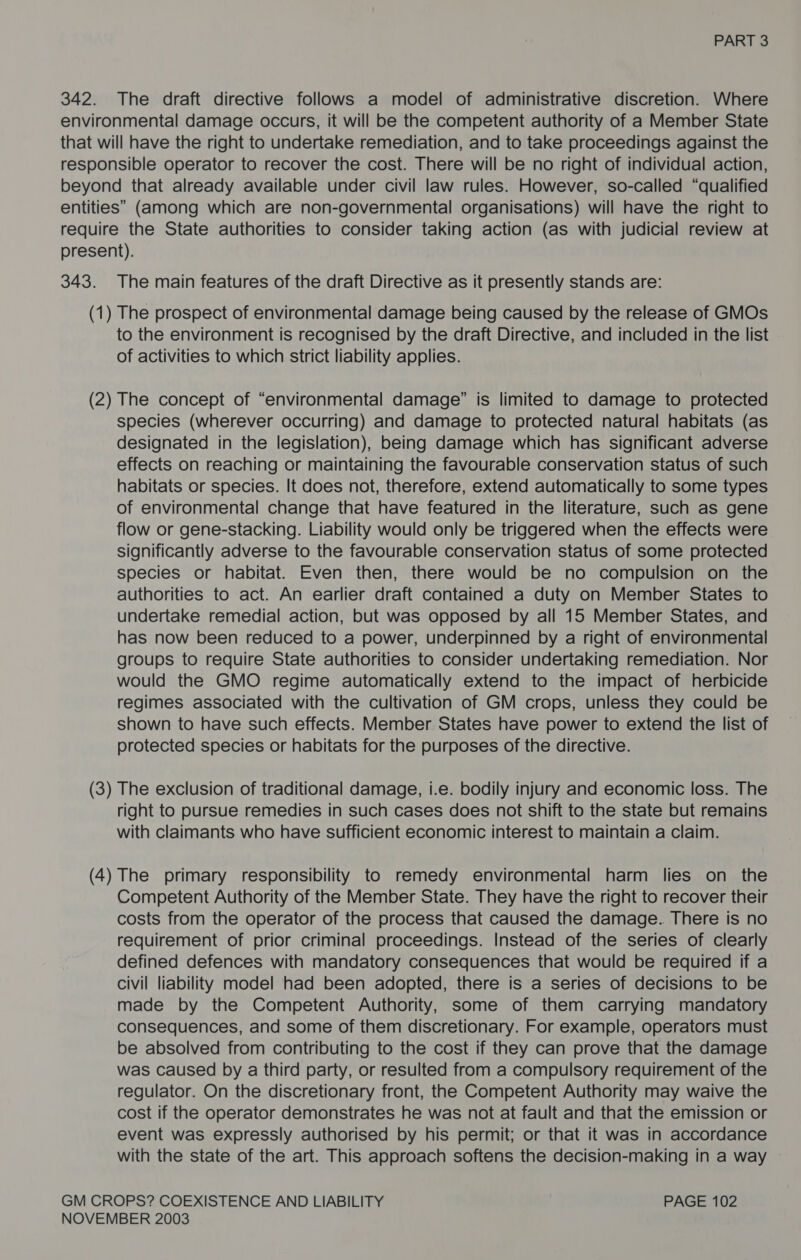 342. The draft directive follows a model of administrative discretion. Where environmental damage occurs, it will be the competent authority of a Member State that will have the right to undertake remediation, and to take proceedings against the responsible operator to recover the cost. There will be no right of individual action, beyond that already available under civil law rules. However, so-called “qualified entities” (among which are non-governmental organisations) will have the right to require the State authorities to consider taking action (as with judicial review at present). 343. The main features of the draft Directive as it presently stands are: (1) The prospect of environmental damage being caused by the release of GMOs to the environment is recognised by the draft Directive, and included in the list of activities to which strict liability applies. (2) The concept of “environmental damage” is limited to damage to protected species (wherever occurring) and damage to protected natural habitats (as designated in the legislation), being damage which has significant adverse effects on reaching or maintaining the favourable conservation status of such habitats or species. It does not, therefore, extend automatically to some types of environmental change that have featured in the literature, such as gene flow or gene-stacking. Liability would only be triggered when the effects were significantly adverse to the favourable conservation status of some protected species or habitat. Even then, there would be no compulsion on the authorities to act. An earlier draft contained a duty on Member States to undertake remedial action, but was opposed by all 15 Member States, and has now been reduced to a power, underpinned by a right of environmental groups to require State authorities to consider undertaking remediation. Nor would the GMO regime automatically extend to the impact of herbicide regimes associated with the cultivation of GM crops, unless they could be shown to have such effects. Member States have power to extend the list of protected species or habitats for the purposes of the directive. (3) The exclusion of traditional damage, i.e. bodily injury and economic loss. The right to pursue remedies in such cases does not shift to the state but remains with claimants who have sufficient economic interest to maintain a claim. (4) The primary responsibility to remedy environmental harm lies on the Competent Authority of the Member State. They have the right to recover their costs from the operator of the process that caused the damage. There is no requirement of prior criminal proceedings. Instead of the series of clearly defined defences with mandatory consequences that would be required if a civil liability model had been adopted, there is a series of decisions to be made by the Competent Authority, some of them carrying mandatory consequences, and some of them discretionary. For example, operators must be absolved from contributing to the cost if they can prove that the damage was caused by a third party, or resulted from a compulsory requirement of the regulator. On the discretionary front, the Competent Authority may waive the cost if the operator demonstrates he was not at fault and that the emission or event was expressly authorised by his permit; or that it was in accordance with the state of the art. This approach softens the decision-making in a way » GM CROPS? COEXISTENCE AND LIABILITY PAGE 102