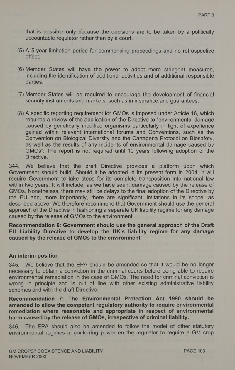 that is possible only because the decisions are to be taken by a politically accountable regulator rather than by a court. (5) A 5-year limitation period for commencing proceedings and no retrospective effect. (6) Member States will have the power to adopt more stringent measures, including the identification of additional activities and of additional responsible parties. (7) Member States will be required to encourage the development of financial security instruments and markets, such as in insurance and guarantees. (8) A specific reporting requirement for GMOs is imposed under Article 18, which requires a review of the application of the Directive to “environmental damage caused by genetically modified organisms particularly in light of experience gained within relevant international forums and Conventions, such as the Convention on Biological Diversity and the Cartagena Protocol on Biosafety, as well as the results of any incidents of environmental damage caused by GMOs”. The report is not required until 10 years following adoption of the Directive. 344. We believe that the draft Directive provides a platform upon which Government should build. Should it be adopted in its present form in 2004, it will require Government to take steps for its complete transposition into national law within two years. It will include, as we have seen, damage caused by the release of GMOs. Nonetheless, there may still be delays to the final adoption of the Directive by the EU and, more importantly, there are significant limitations in its scope, as described above. We therefore recommend that Government should use the general approach of the Directive in fashioning a separate UK liability regime for any damage caused by the release of GMOs to the environment. Recommendation 6: Government should use the general approach of the Draft EU Liability Directive to develop the UK’s liability regime for any damage caused by the release of GMOs to the environment An interim position 345. We believe that the EPA should be amended so that it would be no longer necessary to obtain a conviction in the criminal courts before being able to require environmental remediation in the case of GMOs. The need for criminal conviction is wrong in principle and is out of line with other existing administrative liability schemes and with the draft Directive. Recommendation 7: The Environmental Protection Act 1990 should be amended to allow the cornpetent regulatory authority to require environmental remediation where reasonable and appropriate in respect of environmental harm caused by the release of GMOs, irrespective of criminal liability. 346. The EPA should also be amended to follow the model of other statutory environmental regimes in conferring power cn the regulator to require a GM crop GM CROPS? COEXISTENCE AND LIABILITY PAGE 103