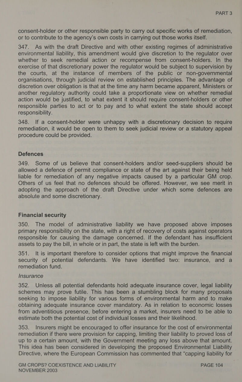 consent-holder or other responsible party to carry out specific works of remediation, or to contribute to the agency’s own costs in carrying out those works itself. 347. As with the draft Directive and with other existing regimes of administrative environmental liability, this amendment would give discretion to the regulator over whether to seek remedial action or recompense from consent-holders. In the exercise of that discretionary power the regulator would be subject to supervision by the courts, at the instance of members of the public or non-governmental organisations, through judicial review on established principles. The advantage of discretion over obligation is that at the time any harm became apparent, Ministers or another regulatory authority could take a proportionate view on whether remedial action would be justified, to what extent it should require consent-holders or other responsible parties to act or to pay and to what extent the state should accept responsibility. 348. If a consent-holder were unhappy with a discretionary decision to require remediation, it would be open to them to seek judicial review or a statutory appeal procedure could be provided. Defences 349. Some of us believe that consent-holders and/or seed-suppliers should be allowed a defence of permit compliance or state of the art against their being held liable for remediation of any negative impacts caused by a particular GM crop. Others of us feel that no defences should be offered. However, we see merit in adopting the approach of the draft Directive under which some defences are absolute and some discretionary. Financial security 350. The model of administrative liability we have proposed above imposes primary responsibility on the state, with a right of recovery of costs against operators responsible for causing the damage concerned. If the defendant has insufficient assets to pay the bill, in whole or in part, the state is left with the burden. 351. It is important therefore to consider options that might improve the financial security of potential defendants. We have identified two: insurance, and a remediation fund. Insurance 352. Unless all potential defendants hold adequate insurance cover, legal liability schemes may prove futile. This has been a stumbling block for many proposals seeking to impose liability for various forms of environmental harm and to make obtaining adequate insurance cover mandatory. As in relation to economic losses from adventitious presence, before entering a market, insurers need to be able to estimate both the potential cost of individual losses and their likelihood. 353. Insurers might be encouraged to offer insurance for the cost of environmental remediation if there were provision for capping, limiting their liability to proved loss of up to a certain amount, with the Government meeting any loss above that amount. This idea has been considered in developing the proposed Environmental Liability — Directive, where the European Commission has commented that “capping liability for GM CROPS? COEXISTENCE AND LIABILITY PAGE 104