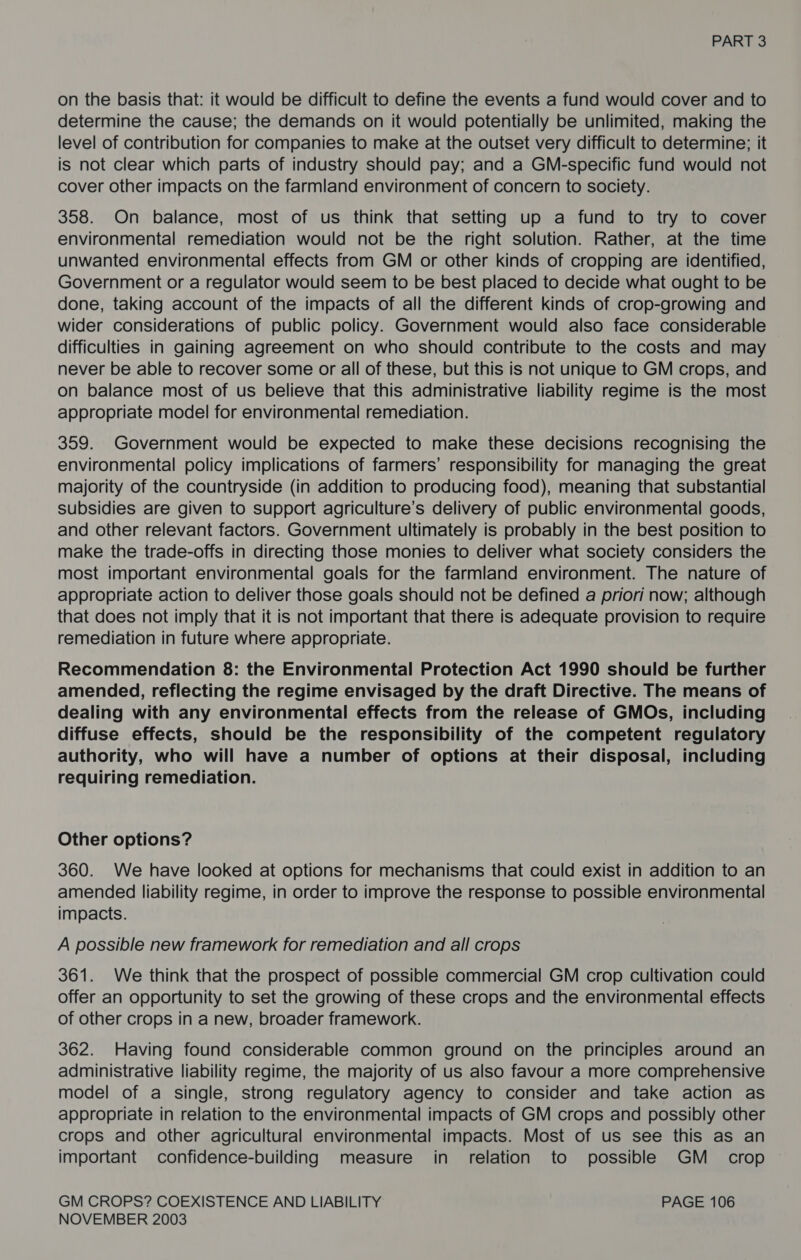 on the basis that: it would be difficult to define the events a fund would cover and to determine the cause; the demands on it would potentially be unlimited, making the level of contribution for companies to make at the outset very difficult to determine; it is not clear which parts of industry should pay; and a GM-specific fund would not cover other impacts on the farmland environment of concern to society. 358. On balance, most of us think that setting up a fund to try to cover environmental remediation would not be the right solution. Rather, at the time unwanted environmental effects from GM or other kinds of cropping are identified, Government or a regulator would seem to be best placed to decide what ought to be done, taking account of the impacts of all the different kinds of crop-growing and wider considerations of public policy. Government would also face considerable difficulties in gaining agreement on who should contribute to the costs and may never be able to recover some or all of these, but this is not unique to GM crops, and on balance most of us believe that this administrative liability regime is the most appropriate model for environmental remediation. 359. Government would be expected to make these decisions recognising the environmental policy implications of farmers’ responsibility for managing the great majority of the countryside (in addition to producing food), meaning that substantial subsidies are given to support agriculture’s delivery of public environmental goods, and other relevant factors. Government ultimately is probably in the best position to make the trade-offs in directing those monies to deliver what society considers the most important environmental goals for the farmland environment. The nature of appropriate action to deliver those goals should not be defined a priori now; although that does not imply that it is not important that there is adequate provision to require remediation in future where appropriate. Recommendation 8: the Environmental Protection Act 1990 should be further amended, reflecting the regime envisaged by the draft Directive. The means of dealing with any environmental effects from the release of GMOs, including diffuse effects, should be the responsibility of the competent regulatory authority, who will have a number of options at their disposal, including requiring remediation. Other options? 360. We have looked at options for mechanisms that could exist in addition to an amended liability regime, in order to improve the response to possible environmental impacts. A possible new framework for remediation and all crops 361. We think that the prospect of possible commercial GM crop cultivation could offer an opportunity to set the growing of these crops and the environmental effects of other crops in a new, broader framework. 362. Having found considerable common ground on the principles around an administrative liability regime, the majority of us also favour a more comprehensive model of a single, strong regulatory agency to consider and take action as appropriate in relation to the environmental impacts of GM crops and possibly other crops and other agricultural environmental impacts. Most of us see this as an important confidence-building measure in relation to possible GM _ crop GM CROPS? COEXISTENCE AND LIABILITY PAGE 106