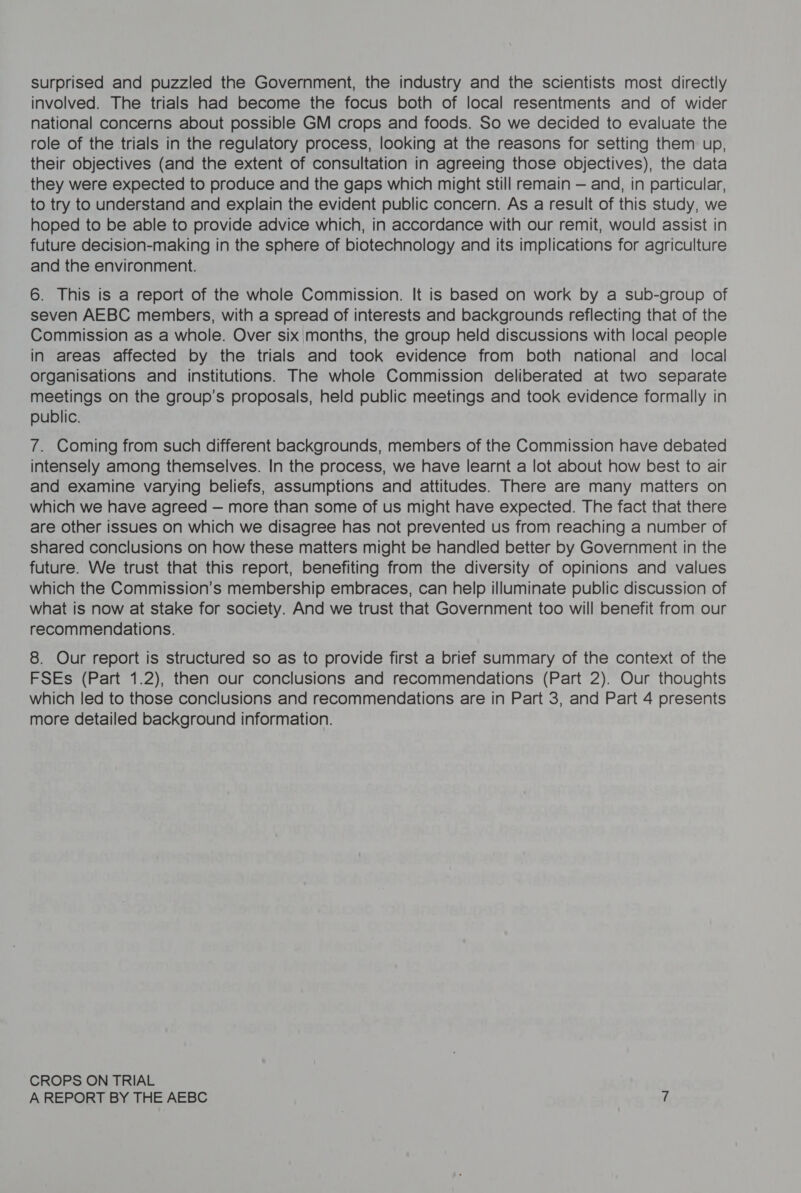 surprised and puzzled the Government, the industry and the scientists most directly involved. The trials had become the focus both of local resentments and of wider national concerns about possible GM crops and foods. So we decided to evaluate the role of the trials in the regulatory process, looking at the reasons for setting them up, their objectives (and the extent of consultation in agreeing those objectives), the data they were expected to produce and the gaps which might still remain — and, in particular, to try to understand and explain the evident public concern. As a result of this study, we hoped to be able to provide advice which, in accordance with our remit, would assist in future decision-making in the sphere of biotechnology and its implications for agriculture and the environment. 6. This is a report of the whole Commission. It is based on work by a sub-group of seven AEBC members, with a spread of interests and backgrounds reflecting that of the Commission as a whole. Over six;months, the group held discussions with local people in areas affected by the trials and took evidence from both national and local organisations and institutions. The whole Commission deliberated at two separate meetings on the group’s proposals, held public meetings and took evidence formally in public. 7. Coming from such different backgrounds, members of the Commission have debated intensely among themselves. In the process, we have learnt a lot about how best to air and examine varying beliefs, assumptions and attitudes. There are many matters on which we have agreed — more than some of us might have expected. The fact that there are other issues on which we disagree has not prevented us from reaching a number of shared conclusions on how these matters might be handled better by Government in the future. We trust that this report, benefiting from the diversity of opinions and values which the Commission’s membership embraces, can help illuminate public discussion of what is now at stake for society. And we trust that Government too will benefit from our recommendations. 8. Our report is structured so as to provide first a brief summary of the context of the FSEs (Part 1.2), then our conclusions and recommendations (Part 2). Our thoughts which led to those conclusions and recommendations are in Part 3, and Part 4 presents more detailed background information. CROPS ON TRIAL