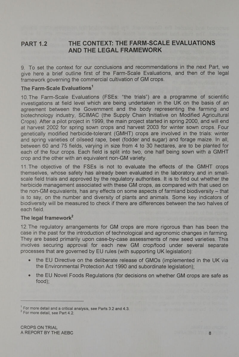 PART 1.2 THE CONTEXT: THE FARM-SCALE EVALUATIONS AND THE LEGAL FRAMEWORK 9 To set the context for our conclusions and recommendations in the next Part, we give here a brief outline first of the Farm-Scale Evaluations, and then of the legal framework governing the commercial cultivation of GM crops. The Farm-Scale Evaluations’ 10.The Farm-Scale Evaluations (FSEs: “the trials’) are a programme of scientific investigations at field level which are being undertaken in the UK on the basis of an agreement between the Government. and the body representing the farming and biotechnology industry, SCIMAC (the Supply Chain Initiative on Modified Agricultural Crops). After a pilot project in 1999, the main project started in spring 2000, and will end at harvest 2002 for spring sown crops and harvest 2003 for winter sown crops. Four genetically modified herbicide-tolerant (GMHT) crops are involved in the trials: winter and spring varieties of oilseed rape, beet (fodder and sugar) and forage maize. In all, between 60 and 75 fields, varying in size from 4 to 30 hectares, are to be planted for each of the four crops. Each field is split into two, one half being sown with a GMHT crop and the other with an equivalent non-GM variety. 11.The objective of the FSEs is not to evaluate the effects of the GMHT crops themselves, whose safety has already been evaluated in the laboratory and in small- scale field trials and approved by the regulatory authorities. It is to find out whether the herbicide management associated with these GM crops, as compared with that used on the non-GM equivalents, has any effects on some aspects of farmland biodiversity — that is to say, on the number and diversity of plants and animals. Some key indicators of biodiversity will be measured to check if there are differences between the two halves of each field. The legal framework” 12. The regulatory arrangements for GM crops are more rigorous than has been the case in the past for the introduction of technological and agronomic changes in farming. They are based primarily upon case-by-case assessments of new seed varieties. This involves securing approval for each new GM crop/food under several separate processes that are governed by EU rules (with supporting UK legislation): e the EU Directive on the deliberate release of GMOs (implemented in the UK via the Environmental Protection Act 1990 and subordinate legislation); e the EU Novel Foods Regulations (for decisions on whether GM crops are safe as food): : For more detail and a critical analysis, see Parts 3.2 and 4.3. For more detail, see Part 4.2. CROPS ON TRIAL
