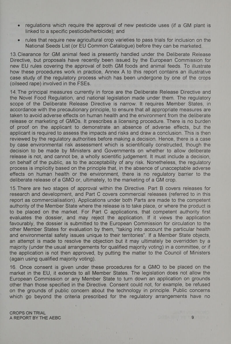 e regulations which require the approval of new pesticide uses (if a GM plant is linked to a specific pesticide/nerbicide); and e rules that require new agricultural crop varieties to pass trials for inclusion on the National Seeds List (or EU Common Catalogue) before they can be marketed. 13.Clearance for GM animal feed is presently handled under the Deliberate Release Directive, but proposals have recently been issued by the European Commission for new EU rules covering the approval of both GM foods and animal feeds. To illustrate how these procedures work in practice, Annex A to this report contains an illustrative case study of the regulatory process which has been undergone by one of the crops (oilseed rape) involved in the FSEs. 14. The principal measures currently in force are the Deliberate Release Directive and the Novel Food Regulation, and national legislation made under them. The regulatory scope of the Deliberate Release Directive is narrow. It requires Member States, in accordance with the precautionary principle, to ensure that all appropriate measures are taken to avoid adverse effects on human health and the environment from the deliberate release or marketing of GMOs. It prescribes a licensing procedure. There is no burden of proof on the applicant to demonstrate an absence of adverse effects, but the applicant is required to assess the impacts and risks and draw a conclusion. This is then reviewed by the regulatory authorities before making a decision. Hence, there is a case by case environmental risk assessment which is scientifically constructed, though the decision to be made by Ministers and Governments on whether to allow deliberate release is not, and cannot be, a wholly scientific judgement. It must include a decision, on behalf of the public, as to the acceptability of any risk. Nonetheless, the regulatory process is implicitly based on the principle that, in the absence of unacceptable adverse effects on human health or the environment, there is no regulatory barrier to the deliberate release of a GMO or, ultimately, to the marketing of a GM crop. 15. There are two stages of approval within the Directive. Part B covers releases for research and development, and Part C covers commercial releases (referred to in this report as commercialisation). Applications under both Parts are made to the competent authority of the Member State where the release is to take place, or where the product is to be placed on the market. For Part C applications, that competent authority first evaluates the dossier, and may reject the application. If it views the application favourably, the dossier is submitted to the European Commission for circulation to the other Member States for evaluation by them, “taking into account the particular health and environmental safety issues unique to their territories”. If a Member State objects, an attempt is made to resolve the objection but it may ultimately be overridden by a majority (under the usual arrangements for qualified majority voting) in a committee, or if the application is not then approved, by putting the matter to the Council of Ministers (again using qualified majority voting). 16. Once consent is given under these procedures for a GMO to be placed on the market in the EU, it extends to all Member States. The legislation does not allow the European Commission or any Member State to turn down an application on grounds other than those specified in the Directive. Consent could not, for example, be refused on the grounds of public concern about the technology in principle. Public concerns which go beyond the criteria prescribed for the regulatory arrangements have no CROPS ON TRIAL