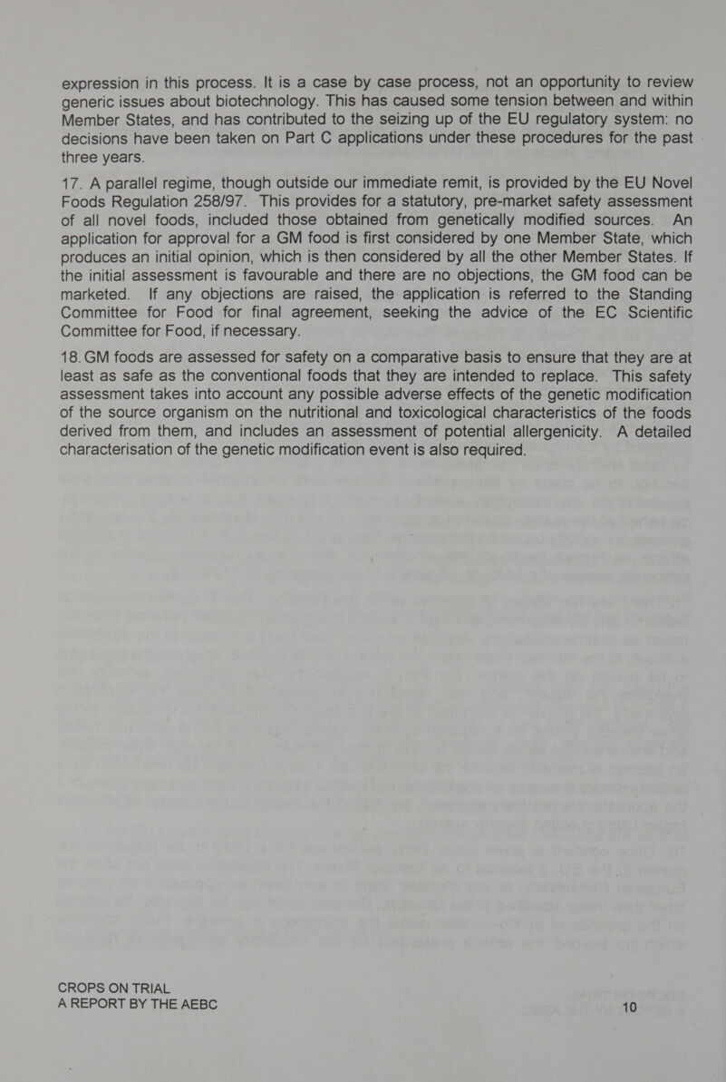 expression in this process. It is a case by case process, not an opportunity to review generic issues about biotechnology. This has caused some tension between and within Member States, and has contributed to the seizing up of the EU regulatory system: no decisions have been taken on Part C applications under these procedures for the past three years. 17. A parallel regime, though outside our immediate remit, is provided by the EU Novel Foods Regulation 258/97. This provides for a statutory, pre-market safety assessment of all novel foods, included those obtained from genetically modified sources. An application for approval for a GM food is first considered by one Member State, which produces an initial opinion, which is then considered by all the other Member States. If the initial assessment is favourable and there are no objections, the GM food can be marketed. If any objections are raised, the application is referred to the Standing Committee for Food for final agreement, seeking the advice of the EC Scientific Committee for Food, if necessary. 18.GM foods are assessed for safety on a comparative basis to ensure that they are at least as safe as the conventional foods that they are intended to replace. This safety assessment takes into account any possible adverse effects of the genetic modification of the source organism on the nutritional and toxicological characteristics of the foods derived from them, and includes an assessment of potential allergenicity. A detailed characterisation of the genetic modification event is also required. CROPS ON TRIAL