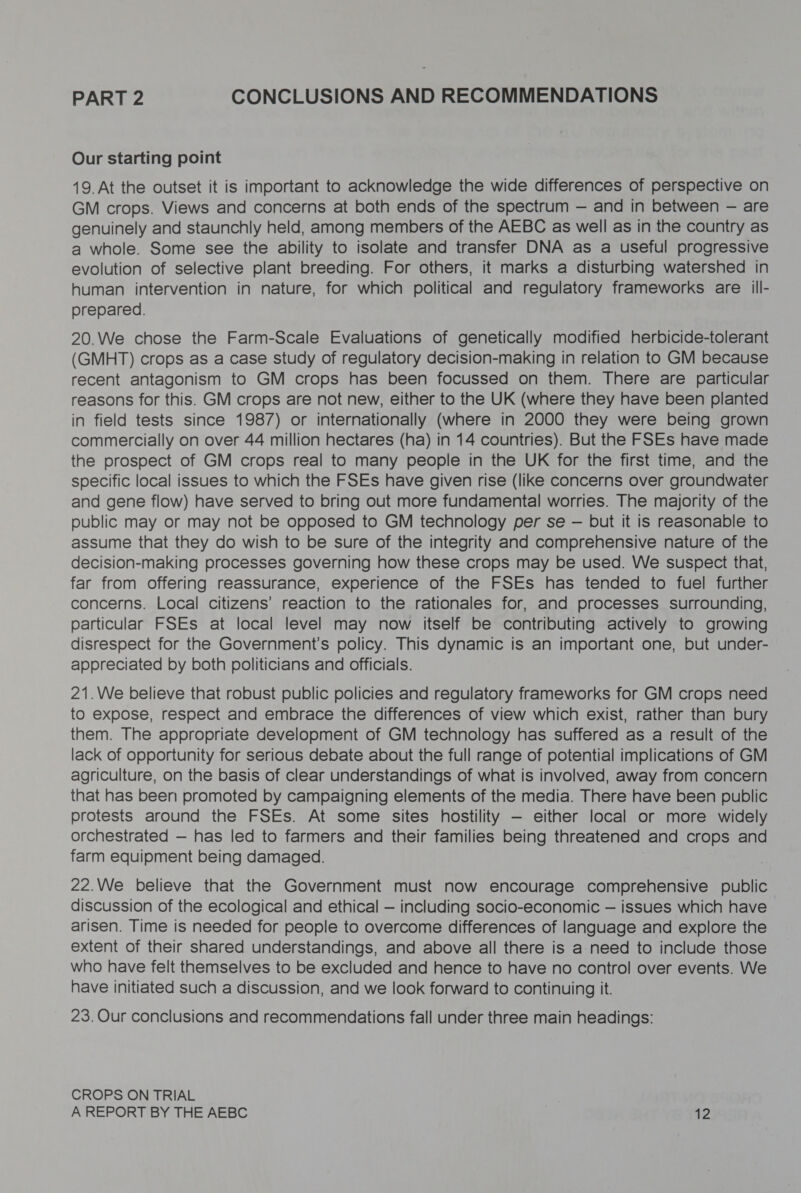 PART 2 CONCLUSIONS AND RECOMMENDATIONS Our starting point 19. At the outset it is important to acknowledge the wide differences of perspective on GM crops. Views and concerns at both ends of the spectrum — and in between — are genuinely and staunchly held, among members of the AEBC as well as in the country as a whole. Some see the ability to isolate and transfer DNA as a useful progressive evolution of selective plant breeding. For others, it marks a disturbing watershed in human intervention in nature, for which political and regulatory frameworks are ill- prepared. 20.We chose the Farm-Scale Evaluations of genetically modified herbicide-tolerant (GMHT) crops as a case study of regulatory decision-making in relation to GM because recent antagonism to GM crops has been focussed on them. There are particular reasons for this. GM crops are not new, either to the UK (where they have been planted in field tests since 1987) or internationally (where in 2000 they were being grown commercially on over 44 million hectares (ha) in 14 countries). But the FSEs have made the prospect of GM crops real to many people in the UK for the first time, and the specific local issues to which the FSEs have given rise (like concerns over groundwater and gene flow) have served to bring out more fundamental worries. The majority of the public may or may not be opposed to GM technology per se — but it is reasonable to assume that they do wish to be sure of the integrity and comprehensive nature of the decision-making processes governing how these crops may be used. We suspect that, far from offering reassurance, experience of the FSEs has tended to fuel further concerns. Local citizens’ reaction to the rationales for, and processes surrounding, particular FSEs at local level may now itself be contributing actively to growing disrespect for the Government's policy. This dynamic is an important one, but under- appreciated by both politicians and officials. 21.We believe that robust public policies and regulatory frameworks for GM crops need to expose, respect and embrace the differences of view which exist, rather than bury them. The appropriate development of GM technology has suffered as a result of the lack of opportunity for serious debate about the full range of potential implications of GM agriculture, on the basis of clear understandings of what is involved, away from concern that has been promoted by campaigning elements of the media. There have been public protests around the FSEs. At some sites hostility — either local or more widely orchestrated — has led to farmers and their families being threatened and crops and farm equipment being damaged. 22.We believe that the Government must now encourage comprehensive public discussion of the ecological and ethical — including socio-economic — issues which have arisen. Time is needed for people to overcome differences of language and explore the extent of their shared understandings, and above all there is a need to include those who have felt themselves to be excluded and hence to have no control over events. We have initiated such a discussion, and we look forward to continuing it. 23. Our conclusions and recommendations fall under three main headings: CROPS ON TRIAL