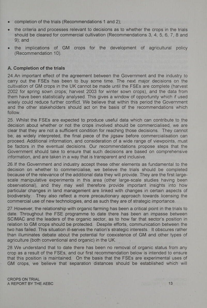 e completion of the trials (Recommendations 1 and 2); e the criteria and processes relevant to decisions as to whether the crops in the trials should be cleared for commercial cultivation (Recommendations 3, 4, 5, 6, 7, 8 and 9); and e the implications of GM crops for the development of agricultural policy (Recommendation 10). A. Completion of the trials 24.An important effect of the agreement between the Government and the industry to carry out the FSEs has been to buy some time. The next major decisions on the cultivation of GM crops in the UK cannot be made until the FSEs are complete (harvest 2002 for spring sown crops; harvest 2003 for winter sown crops), and the data from them have been statistically analysed. This gives a window of opportunity which if used wisely could reduce further conflict. We believe that within this period the Government and the other stakeholders should act on the basis of the recommendations which follow. 25. Whilst the FSEs are expected to produce useful data which can contribute to the decision about whether or not the crops involved should be commercialised, we are clear that they are not a sufficient condition for reaching those decisions. They cannot be, as widely interpreted, the final piece of the jigsaw before commercialisation can proceed. Additional information, and consideration of a wide range of viewpoints, must be factors in the eventual decisions. Our recommendations propose steps that the Government should take to ensure that such decisions are based on comprehensive information, and are taken in a way that is transparent and inclusive. 26. If the Government and industry accept these other elements as fundamental to the decision on whether to commercialise, we believe the trials should be completed because of the relevance of the additional data they will provide. They are the first large- scale manipulative experiments in this area (other large-scale studies having been observational), and they may well therefore provide important insights into how particular changes in land management are linked with changes in certain aspects of biodiversity. They also reflect a more precautionary approach towards licensing the commercial use of new technologies, and as such they are of strategic importance. 2/7.However, the relationship with organic farming has been a critical point in the trials to date. Throughout the FSE programme to date there has been an impasse between SCIMAC and the leaders of the organic sector, as to how far that sector’s position in relation to GM crops should be protected. Despite efforts, communication between the two has failed. This situation ill-serves the nation’s strategic interests. It obscures rather than illuminates debate about the potential for coexistence of GM and other types of agriculture (both conventional and organic) in the UK. 28.We understand that to date there has been no removal of organic status from any crop as a result of the FSEs, and our first recommendation below is intended to ensure that this position is maintained. On the basis that the FSEs are experimental uses of GM crops, we believe that separation distances should be established which will CROPS ON TRIAL
