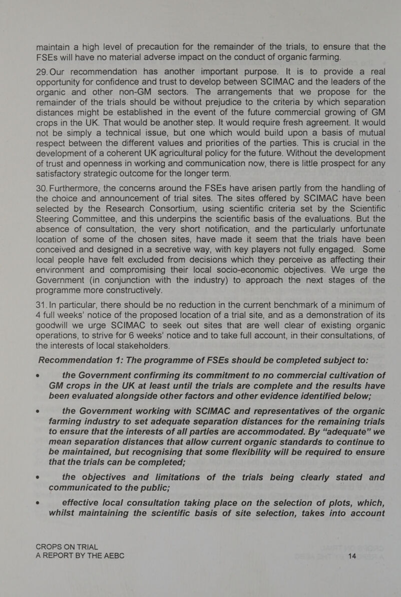 maintain a high level of precaution for the remainder of the trials, to ensure that the FSEs will have no material adverse impact on the conduct of organic farming. 29.Our recommendation has another important purpose. It is to provide a real opportunity for confidence and trust to develop between SCIMAC and the leaders of the organic and other non-GM sectors. The arrangements that we propose for the remainder of the trials should be without prejudice to the criteria by which separation distances might be established in the event of the future commercial growing of GM crops in the UK. That would be another step. It would require fresh agreement. It would not be simply a technical issue, but one which would build upon a basis of mutual respect between the different values and priorities of the parties. This is crucial in the development of a coherent UK agricultural policy for the future. Without the development of trust and openness in working and communication now, there is little prospect for any satisfactory strategic outcome for the longer term. 30. Furthermore, the concerns around the FSEs have arisen partly from the handling of the choice and announcement of trial sites. The sites offered by SCIMAC have been selected by the Research Consortium, using scientific criteria set by the Scientific Steering Committee, and this underpins the scientific basis of the evaluations. But the absence of consultation, the very short notification, and the particularly unfortunate location of some of the chosen sites, have made it seem that the trials have been conceived and designed in a secretive way, with key players not fully engaged. Some local people have felt excluded from decisions which they perceive as affecting their environment and compromising their local socio-economic objectives. We urge the Government (in conjunction with the industry) to approach the next stages of the programme more constructively. 31.In particular, there should be no reduction in the current benchmark of a minimum of 4 full weeks’ notice of the proposed location of a trial site, and as a demonstration of its goodwill we urge SCIMAC to seek out sites that are well clear of existing organic operations, to strive for 6 weeks’ notice and to take full account, in their consultations, of the interests of local stakeholders. Recommendation 1: The programme of FSEs should be completed subject to: @ the Government confirming its commitment to no commercial cultivation of GM crops in the UK at least until the trials are complete and the results have been evaluated alongside other factors and other evidence identified below; ® the Government working with SCIMAC and representatives of the organic farming industry to set adequate separation distances for the remaining trials to ensure that the interests of all parties are accommodated. By “adequate” we mean separation distances that allow current organic standards to continue to be maintained, but recognising that some flexibility will be required to ensure that the trials can be completed; @ the objectives and limitations of the trials being clearly stated and communicated to the public; e effective local consultation taking place on the selection of plots, which, whilst maintaining the scientific basis of site selection, takes into account CROPS ON TRIAL
