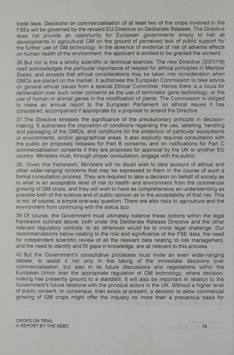 trade laws. Decisions on commercialisation of at least two of the crops involved in the FSEs will be governed by the revised EU Directive on Deliberate Release. The Directive does not provide an opportunity for European governments simply to halt all developments in agricultural GM on the ground of perceived lack of public support for the further use of GM technology. In the absence of evidence of risk of adverse effects on human health of the environment, the applicant is entitled to be granted the consent. 36. But nor is this a wholly scientific or technical exercise. The new Directive (2001/18) itself acknowledges the particular importance of respect for ethical principles in Member States, and accepts that ethical considerations may be taken into consideration when GMOs are placed on the market. It authorises the European Commission to take advice on general ethical issues from a special Ethical Committee. Hence there is a locus for deliberation over such wider concerns as the use of terminator gene technology, or the use of human or animal genes in the modification of plants. The Commission is obliged to make an annual report to the European Parliament on ethical issues it has considered, accompanied if appropriate by a proposal to amend the Directive. 37.The Directive stresses the significance of the precautionary principle in decision- making. It authorises the imposition of conditions regarding the use, labelling, handling and packaging of the GMOs, and conditions for the protection of particular ecosystems or environments, and/or geographical areas. It also explicitly requires consultation with the public on proposed releases for Part B consents; and on notifications for Part C commercialisation consents if they are proposed for approval by the UK or another EU country. Ministers must, through proper consultation, engage with the public. 38. Given this framework, Ministers will no doubt wish to take account of ethical and other wider-ranging concerns that may be expressed to them in the course of such a formal consultation process. They are required to take a decision on behalf of society as to what is an acceptable level of risk to health and environment from the commercial growing of GM crops, and they will wish to have as comprehensive an understanding as possible both of the science and of public opinion as to the acceptability of that risk. This is not, of course, a simple one-way question. There are also risks to agriculture and the environment from continuing with the status quo. 39.Of course, the Government must ultimately balance these options within the legal framework outlined above, both under the Deliberate Release Directive and the other relevant regulatory controls: to do otherwise would be to invite legal challenge. Our recommendations below relating to the role and significance of the FSE data, the need for independent scientific review of all the relevant data relating to risk management, and the need to identify and fill gaps in knowledge, are all relevant to this process. 40.But the Government’s consultative processes must invite an even wider-ranging debate, to assist it not only in the taking of the immediate decisions over commercialisation, but also in its future discussions and negotiations within the European Union over the appropriate regulation of GM technology, where decision- making has presently ground to a standstill. It will also be important in relation to the Government's future relations with the principal actors in the UK. Without a higher level of public consent, or consensus, than exists at present, a decision to allow commercial growing of GM crops might offer the industry no more than a precarious basis for CROPS ON TRIAL